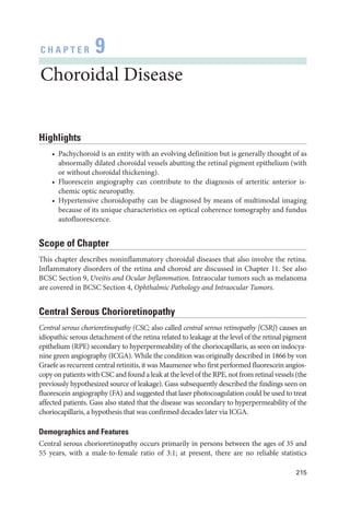 215
C H A P T E R 9
Choroidal Disease
Highlights
• Pachychoroid is an entity with an evolving definition but is generally thought of as
abnormally dilated choroidal vessels abutting the ret­
i­
nal pigment epithelium (with
or without choroidal thickening).
• Fluorescein angiography can contribute to the diagnosis of arteritic anterior is­
chemic optic neuropathy.
• Hypertensive choroidopathy can be diagnosed by means of multimodal imaging
­
because of its unique characteristics on optical coherence tomography and fundus
autofluorescence.
Scope of Chapter
This chapter describes noninflammatory choroidal diseases that also involve the ret­
ina.
Inflammatory disorders of the ret­
ina and choroid are discussed in Chapter 11. See also
BCSC Section 9, Uveitis and Ocular Inflammation. Intraocular tumors such as melanoma
are covered in BCSC Section 4, Ophthalmic Pathology and Intraocular Tumors.
Central Serous Chorioretinopathy
Central serous chorioretinopathy (CSC; also called central serous retinopathy [CSR]) ­
causes an
idiopathic serous detachment of the ret­
ina related to leakage at the level of the ret­
i­
nal pigment
epithelium (RPE) secondary to hyperpermeability of the choriocapillaris, as seen on indocya­
nine green angiography (ICGA). While the condition was originally described in 1866 by von
Graefe as recurrent central retinitis, it was Maumenee who first performed fluorescein angios­
copy on patients with CSC and found a leak at the level of the RPE, not from ret­i­nal vessels (the
previously hypothesized source of leakage). Gass subsequently described the findings seen on
fluorescein angiography (FA) and suggested that ­
laser photocoagulation could be used to treat
affected patients. Gass also stated that the disease was secondary to hyperpermeability of the
choriocapillaris, a hypothesis that was confirmed de­
cades ­
later via ICGA.
Demographics and Features
Central serous chorioretinopathy occurs primarily in persons between the ages of 35 and
55 years, with a male-to-female ratio of 3:1; at pre­
sent, ­
there are no reliable statistics
 