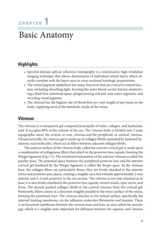 5
C H A P T E R 1
Basic Anatomy
Highlights
• Spectral-­
domain optical coherence tomography is a noninvasive, high-­
resolution
imaging technique that allows discernment of individual ret­
i­
nal layers which di-
rectly correlate with the layers seen in cross-­
sectional histologic preparations.
• The ret­
i­
nal pigment epithelium has many functions that are critical to ret­
i­
nal func-
tion, including absorbing light, forming the outer blood–­
ocular barrier, maintain-
ing a fluid-­
free subret­
i­
nal space, phagocytosing rod and cone outer segments, and
recycling visual pigment.
• The choroid has the highest rate of blood flow per unit weight of any tissue in the
body, supplying most of the metabolic needs of the ret­
ina.
Vitreous
The vitreous is a transparent gel composed principally of ­
water, collagen, and hyaluronic
acid. It occupies 80% of the volume of the eye. The vitreous body is divided into 2 main
topographic areas: the central, or core, vitreous and the peripheral, or cortical, vitreous.
Ultrastructurally, the vitreous gel is made up of collagen fibrils separated by hydrated hy-
aluronic acid molecules, which act as fillers between adjacent collagen fibrils.
The anterior surface of the vitreous body, called the anterior cortical gel, is made up of
a condensation of collagenous fibers that attach to the posterior lens capsule, forming the
Wieger ligament (Fig 1-1). The retrolental indentation of the anterior vitreous is called the
patellar fossa. The potential space between the peripheral posterior lens and the anterior
cortical gel bordered by the Wieger ligament is called the Berger space. In the vitreous
base, the collagen fibers are particularly dense; they are firmly attached to the anterior
ret­
ina and posterior pars plana, creating a ringlike area that extends approximately 2 mm
anterior and 3–4 mm posterior to the ora serrata. The vitreous is not only attached at its
base; it is also firmly attached to the posterior lens capsule, ret­i­nal vessels, optic nerve, and
fovea. The densely packed collagen fibrils in the cortical vitreous form the cortical gel.
Posteriorly, fibers course in a direction roughly parallel to the inner surface of the ret­
ina,
forming the preret­
i­
nal tract. The vitreous attaches to the ret­
i­
nal surface, specifically the
internal limiting membrane, via the adhesion molecules fibronectin and laminin. ­
There
is no basement membrane between the vitreous base and lens, an area called the annular
gap, which is a ringlike zone impor­
tant for diffusion between the aqueous and vitreous
 