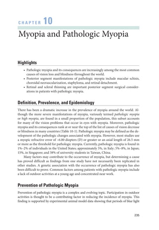 235
C H A P T E R 10
Myopia and Pathologic Myopia
Highlights
• Pathologic myopia and its consequences are increasingly among the most common
­
causes of vision loss and blindness throughout the world.
• Posterior segment manifestations of pathologic myopia include macular schisis,
choroidal neovascularization, staphyloma, and ret­
i­
nal detachment.
• Ret­
i­
nal and scleral thinning are impor­
tant posterior segment surgical consider-
ations in patients with pathologic myopia.
Definition, Prevalence, and Epidemiology
­
There has been a dramatic increase in the prevalence of myopia around the world. Al-
though the more severe manifestations of myopia, variously termed pathologic myopia
or high myopia, are found in a small proportion of the population, this subset accounts
for many of the vision prob­
lems that occur in eyes with myopia. Moreover, pathologic
myopia and its consequences rank at or near the top of the list of ­
causes of vision decrease
or blindness in many countries (­
Table 10-1). Pathologic myopia may be defined as the de-
velopment of the pathologic changes associated with myopia. However, most studies use
a myopic refractive error of –6.00 diopters (D) or greater or an axial length of 26.5 mm
or more as the threshold for pathologic myopia. Currently, pathologic myopia is found in
1%–2% of individuals in the United States; approximately 5%, in Italy; 5%–8%, in Japan;
15%, in Singapore; and 38% of university students in Taiwan, China.
Many ­
factors may contribute to the occurrence of myopia, but determining a cause
has proved difficult as findings from one study have not necessarily been replicated in
other studies. A ge­
ne­
tic association with the occurrence of pathologic myopia has also
been difficult to prove. Common ­
factors among patients with pathologic myopia include
a lack of outdoor activities at a young age and concentrated near work.
Prevention of Pathologic Myopia
Prevention of pathologic myopia is a complex and evolving topic. Participation in outdoor
activities is thought to be a contributing ­
factor in reducing the incidence of myopia. This
finding is supported by experimental animal model data showing that periods of blue light
 