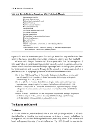 236 ● Retina and Vitreous
exposure decrease the amount of myopia that develops. Some theories posit chromatic aber-
ration in the eye as a cause of myopia; red light is focused at a deeper level than blue light.
McBrien and colleagues demonstrated that atropine could slow the development of
form-­
deprivation myopia via a mechanism that was in­
de­
pen­
dent of accommodation. Nu-
merous studies have been conducted using atropine eyedrops, including eyedrops at very
low concentrations, and suggest a decrease in the amount of myopia progression but a
pos­
si­
ble rebound in myopia progression ­
after discontinuation of treatment.
Chia A, Chua WH, Cheung YB, et al. Atropine for the treatment of childhood myopia: safety
and efficacy of 0.5%, 0.1%, and 0.01% doses (Atropine for the Treatment of Myopia 2).
Ophthalmology. 2012;119(2):347–354.
Chia A, Lu QS, Tan D. Five-­
year clinical trial on atropine for the treatment of myopia 2:
myopia control with atropine 0.01% eyedrops. Ophthalmology. 2016;123(2):391–399.
McBrien NA, Moghaddam HO, Reeder AP. Atropine reduces experimental myopia and eye
enlargement via a nonaccommodative mechanism. Invest Ophthalmol Vis Sci. 1993;34(1):​
205–215.
Pineles SL, Kraker RT, VanderVeen DK, et al. Atropine for the prevention of myopia progression
in ­
children: a report by the American Acad­
emy of Ophthalmology. Ophthalmology.
2017;124(12):1857–1866. doi:10.1016/j.ophtha.2017.05.032
The Ret­
ina and Choroid
The Ret­ina
In the central macula, the ret­
i­
nal thickness in eyes with pathologic myopia is not sub-
stantially dif­
fer­
ent from that in emmetropic eyes, particularly in younger individuals. In
older persons with marked thinning of the choroid, ­
there may be loss of the outer ret­
i­
nal
bands and apparent thinning of the central macula (Fig 10-1). Outside the macula, the
­Table 10-1 ​
Classic Findings Associated With Pathologic Myopia
Lattice degeneration
Vitreous degeneration
Ret­i­nal tear/hole/detachment
Ret­i­nal thinning
Ret­i­nal vascular traction
Macular schisis/hole
Lacquer crack
Choroidal neovascularization
Choroidal thinning
Fundus tessellation
Peripapillary intrachoroidal cavitation
Chorioret­i­nal atrophy
Scleral thinning
Staphyloma
Inferior staphyloma syndrome, or tilted disc syndrome
Glaucoma
Dome-­
shaped macula (anterior bowing of the macula associated
with posterior staphyloma; see Fig 10-8B)
 