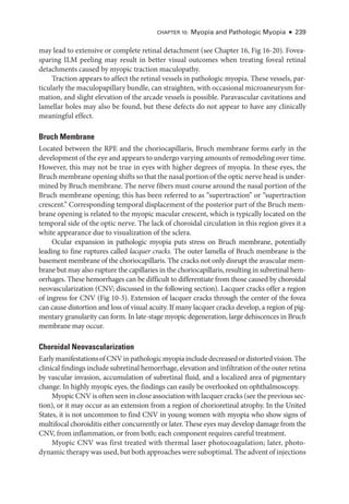Chapter 10: Myopia and Pathologic Myopia ● 239
may lead to extensive or complete ret­
i­
nal detachment (see Chapter 16, Fig 16-20). Fovea-­
sparing ILM peeling may result in better visual outcomes when treating foveal ret­
i­
nal
detachments caused by myopic traction maculopathy.
Traction appears to affect the ret­
i­
nal vessels in pathologic myopia. ­
These vessels, par-
ticularly the maculopapillary bundle, can straighten, with occasional microaneurysm for-
mation, and slight elevation of the arcade vessels is pos­
si­
ble. Paravascular cavitations and
lamellar holes may also be found, but ­
these defects do not appear to have any clinically
meaningful effect.
Bruch Membrane
Located between the RPE and the choriocapillaris, Bruch membrane forms early in the
development of the eye and appears to undergo varying amounts of remodeling over time.
However, this may not be true in eyes with higher degrees of myopia. In ­
these eyes, the
Bruch membrane opening shifts so that the nasal portion of the optic nerve head is under-
mined by Bruch membrane. The nerve fibers must course around the nasal portion of the
Bruch membrane opening; this has been referred to as “supertraction” or “supertraction
crescent.” Corresponding temporal displacement of the posterior part of the Bruch mem-
brane opening is related to the myopic macular crescent, which is typically located on the
temporal side of the optic nerve. The lack of choroidal circulation in this region gives it a
white appearance due to visualization of the sclera.
Ocular expansion in pathologic myopia puts stress on Bruch membrane, potentially
leading to fine ruptures called lacquer cracks. The outer lamella of Bruch membrane is the
basement membrane of the choriocapillaris. The cracks not only disrupt the avascular mem-
brane but may also rupture the capillaries in the choriocapillaris, resulting in subret­
i­
nal hem-
orrhages. ­
These hemorrhages can be difficult to differentiate from ­
those caused by choroidal
neovascularization (CNV; discussed in the following section). Lacquer cracks offer a region
of ingress for CNV (Fig 10-3). Extension of lacquer cracks through the center of the fovea
can cause distortion and loss of visual acuity. If many lacquer cracks develop, a region of pig-
mentary granularity can form. In late-­
stage myopic degeneration, large dehiscences in Bruch
membrane may occur.
Choroidal Neovascularization
EarlymanifestationsofCNVinpathologicmyopiaincludedecreasedordistortedvision.The
clinical findings include subret­i­nal hemorrhage, elevation and infiltration of the outer ret­ina
by vascular invasion, accumulation of subret­
i­
nal fluid, and a localized area of pigmentary
change. In highly myopic eyes, the findings can easily be overlooked on ophthalmoscopy.
Myopic CNV is often seen in close association with lacquer cracks (see the previous sec-
tion), or it may occur as an extension from a region of chorioret­
i­
nal atrophy. In the United
States, it is not uncommon to find CNV in young ­
women with myopia who show signs of
multifocal choroiditis ­
either concurrently or ­
later. ­
These eyes may develop damage from the
CNV, from inflammation, or from both; each component requires careful treatment.
Myopic CNV was first treated with thermal ­
laser photocoagulation; ­
later, photo­
dynamic therapy was used, but both approaches ­were suboptimal. The advent of injections
 