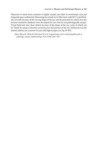 Chapter 10: Myopia and Pathologic Myopia ● 247
Glaucoma is much more common in highly myopic eyes than in emmetropic eyes and
frequently goes undetected. Mea­
sur­
ing the ret­
i­
nal nerve fiber layer with OCT is problem-
atic not only ­
because of the varying shape of the eye and the potential for schisis, but also
­
because normative databases ­
were developed for eyes that are not pathologically myopic.
Visual field tests may show defects ­
because of the shape of the eye, some of which can
be “fixed” by using a refractive correction for that portion of the eye. Dehiscences in the
lamina cribrosa are common in eyes with high myopia (see Fig 10-9D).
Ohno-­
Matsui K, Akiba M, Moriyama M, et al. Acquired optic nerve and peripapillary pits in
pathologic myopia. Ophthalmology. 2012;119(8):1685–1692.
 