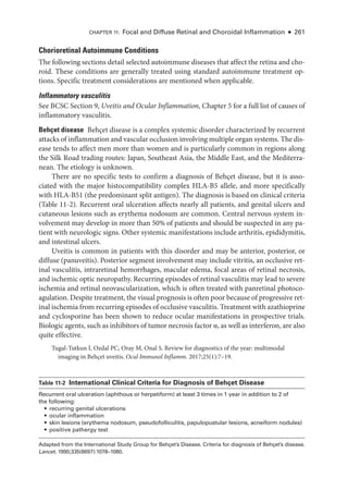 Chapter 11: Focal and Diffuse Ret­
i­
nal and Choroidal Inflammation ● 261
Chorioret­i­nal Autoimmune Conditions
The following sections detail selected autoimmune diseases that affect the ret­
ina and cho-
roid. ­
These conditions are generally treated using standard autoimmune treatment op-
tions. Specific treatment considerations are mentioned when applicable.
Inflammatory vasculitis
See BCSC Section 9, Uveitis and Ocular Inflammation, Chapter 5 for a full list of ­
causes of
inflammatory vasculitis.
Behçet disease Behçet disease is a complex systemic disorder characterized by recurrent
attacks of inflammation and vascular occlusion involving multiple organ systems. The dis-
ease tends to affect men more than ­
women and is particularly common in regions along
the Silk Road trading routes: Japan, Southeast Asia, the ­
Middle East, and the Mediterra-
nean. The etiology is unknown.
­
There are no specific tests to confirm a diagnosis of Behçet disease, but it is asso-
ciated with the major histocompatibility complex HLA-­
B5 allele, and more specifically
with HLA-­
B51 (the predominant split antigen). The diagnosis is based on clinical criteria
(­Table 11-2). Recurrent oral ulceration affects nearly all patients, and genital ulcers and
cutaneous lesions such as erythema nodosum are common. Central ner­
vous system in-
volvement may develop in more than 50% of patients and should be suspected in any pa-
tient with neurologic signs. Other systemic manifestations include arthritis, epididymitis,
and intestinal ulcers.
Uveitis is common in patients with this disorder and may be anterior, posterior, or
diffuse (panuveitis). Posterior segment involvement may include vitritis, an occlusive ret­
i­
nal vasculitis, intraret­
i­
nal hemorrhages, macular edema, focal areas of ret­
i­
nal necrosis,
and ischemic optic neuropathy. Recurring episodes of ret­
i­
nal vasculitis may lead to severe
ischemia and ret­
i­
nal neovascularization, which is often treated with panret­
i­
nal photoco-
agulation. Despite treatment, the visual prognosis is often poor ­because of progressive ret­
i­nal ischemia from recurring episodes of occlusive vasculitis. Treatment with azathioprine
and cyclosporine has been shown to reduce ocular manifestations in prospective ­
trials.
Biologic agents, such as inhibitors of tumor necrosis ­factor α, as well as interferon, are also
quite effective.
Tugal-­
Tutkun I, Ozdal PC, Oray M, Onal S. Review for diagnostics of the year: multimodal
imaging in Behçet uveitis. Ocul Immunol Inflamm. 2017;25(1):7–19.
­Table 11-2 ​
International Clinical Criteria for Diagnosis of Behçet Disease
Recurrent oral ulceration (aphthous or herpetiform) at least 3 times in 1 year in addition to 2 of
the following:
• recurring genital ulcerations
• ocular inflammation
• skin lesions (erythema nodosum, pseudofolliculitis, papulopustular lesions, acneiform nodules)
• positive pathergy test
Adapted from the International Study Group for Behçet’s Disease. Criteria for diagnosis of Behçet’s disease.
Lancet. 1990;335(8697):1078–1080.
 