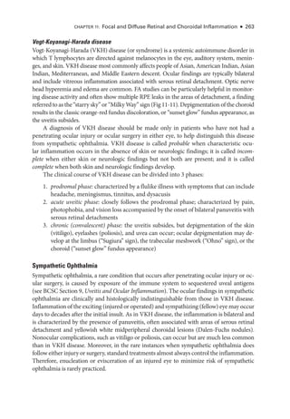 Chapter 11: Focal and Diffuse Ret­
i­
nal and Choroidal Inflammation ● 263
Vogt-­Koyanagi-­Harada disease
Vogt-­
Koyanagi-­
Harada (VKH) disease (or syndrome) is a systemic autoimmune disorder in
which T lymphocytes are directed against melanocytes in the eye, auditory system, menin-
ges, and skin. VKH disease most commonly affects ­
people of Asian, American Indian, Asian
Indian, Mediterranean, and ­
Middle Eastern descent. Ocular findings are typically bilateral
and include vitreous inflammation associated with serous ret­
i­
nal detachment. Optic nerve
head hyperemia and edema are common. FA studies can be particularly helpful in monitor-
ing disease activity and often show multiple RPE leaks in the areas of detachment, a finding
referred to as the “starry sky” or “Milky Way” sign (Fig 11-11). Depigmentation of the choroid
results in the classic orange-­
red fundus discoloration, or “sunset glow” fundus appearance, as
the uveitis subsides.
A diagnosis of VKH disease should be made only in patients who have not had a
­
penetrating ocular injury or ocular surgery in ­
either eye, to help distinguish this disease
from sympathetic ophthalmia. VKH disease is called probable when characteristic ocu-
lar inflammation occurs in the absence of skin or neurologic findings; it is called incom-
plete when ­
either skin or neurologic findings but not both are pre­
sent; and it is called
complete when both skin and neurologic findings develop.
The clinical course of VKH disease can be divided into 3 phases:
1. prodromal phase: characterized by a flulike illness with symptoms that can include
headache, meningismus, tinnitus, and dysacusis
2. acute uveitic phase: closely follows the prodromal phase; characterized by pain,
photophobia, and vision loss accompanied by the onset of bilateral panuveitis with
serous ret­i­nal detachments
3. chronic (convalescent) phase: the uveitis subsides, but depigmentation of the skin
(vitiligo), eyelashes (poliosis), and uvea can occur; ocular depigmentation may de-
velop at the limbus (“Sugiura” sign), the trabecular meshwork (“Ohno” sign), or the
choroid (“sunset glow” fundus appearance)
Sympathetic Ophthalmia
Sympathetic ophthalmia, a rare condition that occurs ­
after penetrating ocular injury or oc-
ular surgery, is caused by exposure of the immune system to sequestered uveal antigens
(see BCSC Section 9, Uveitis and Ocular Inflammation). The ocular findings in sympathetic
ophthalmia are clinically and histologically indistinguishable from ­
those in VKH disease.
Inflammation of the exciting (injured or operated) and sympathizing (fellow) eye may occur
days to de­
cades ­
after the initial insult. As in VKH disease, the inflammation is bilateral and
is characterized by the presence of panuveitis, often associated with areas of serous ret­
i­
nal
detachment and yellowish white midperipheral choroidal lesions (Dalen-­
Fuchs nodules).
Nonocular complications, such as vitiligo or poliosis, can occur but are much less common
than in VKH disease. Moreover, in the rare instances when sympathetic ophthalmia does
follow ­either injury or surgery, standard treatments almost always control the inflammation.
Therefore, enucleation or evisceration of an injured eye to minimize risk of sympathetic
ophthalmia is rarely practiced.
 