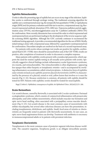 274 ● Retina and Vitreous
Syphilitic Retinochoroiditis
Uveitis is often the presenting sign of syphilis but can occur at any stage of the infection. Syphi-
litic uveitis is confirmed through serologic testing. The traditional screening algorithm for
syphilisusesanontreponemalassay(eg,thenonspecificbutquantitativeVDRLorrapidplasma
reagin[RPR]test)forprimaryevaluationandifthetestisreactive,atreponemalassay(eg,fluo­
rescent treponemal antibody absorption [FTA-­
ABS] test, Treponema pallidum particle agglu-
tination assay [TP-­
PA], microhemagglutination assay for T pallidum antibodies [MHA-­
TP])
for confirmation. More recently, laboratories have reversed the order in which treponemal and
nontreponemal tests are performed, leading to the development of the reverse sequence syph-
ilis screening (RSSS) algorithm. Although the CDC currently continues to recommend the
traditional testing approach, it provides a recommended algorithm for the use of RSSS. Briefly,
initial testing is done with a treponemal assay, followed by a quantitative nontreponemal test
for confirmation. Discordant samples are resolved on the basis of a second treponemal assay.
For patients with uveitis whose serologic test results are positive for syphilis, cerebro-
spinal fluid (CSF-) VDRL titers should be assessed before and, if the CSF-­
VDRL results are
positive, ­
after completion of treatment in order to document a complete response.
Many patients with syphilitic uveitis pre­sent with a nondescript panuveitis, which sup-
ports the need for routine syphilis testing in all sexually active patients with uveitis. Spe-
cifically suggestive clinical findings include inflammatory ocular hypertensive syndrome,
iris roseola, and retinochoroiditis. The retinochoroiditis is often diaphanous—­
appearing
less opaque than ­
either herpetic or toxoplasmic retinitis—­
and is accompanied by overly-
ing inflammatory accumulations called ret­i­nal precipitates. A distinctive form of syphilitic
outer retinitis termed acute syphilitic posterior placoid chorioretinitis (ASPPC) is character-
ized by the presence of a placoid, round or oval, yellow lesion that involves or is near the
macula (Fig 11-22). ­
Because coinfection is common, all patients with syphilis should be
tested for HIV. Patients with syphilitic uveitis should be treated for neurosyphilis.
Begaj T, Sobrin L. Ophthalmic consequences of syphilis. Int Ophthalmol Clinics. 2022;62(2):251–268.
Ocular Bartonellosis
Cat-­scratch disease, caused by Bartonella, is associated with 2 ocular syndromes: Parinaud
oculoglandular syndrome, which consists of conjunctival inflammation with preauricular
adenopathy; and Leber stellate neuroretinitis, which includes macular star formation and
optic nerve head swelling, often associated with a peripapillary serous macular detach-
ment (Fig 11-23). Cat-­
scratch disease is the most common cause of neuroretinitis with
stellate maculopathy, but several other infectious diseases can have this pre­
sen­
ta­
tion, in-
cluding toxoplasmosis, ehrlichiosis, and syphilis. Small, focal areas of retinitis or chorio-
retinitis are frequently noted in patients with Bartonella neuroretinitis. In rare cases, an
optic nerve head angiomatous lesion can develop. Treatment with antibiotics is necessary
in immunocompromised adults or in patients with per­
sis­
tent infection.
Toxoplasmic Chorioretinitis
Toxoplasmosis is the most common cause of posterior segment infectious disease world-
wide. The causative organism, Toxoplasma gondii, is an obligate intracellular parasite.
 