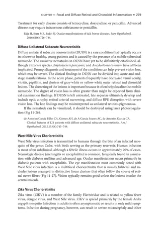 Chapter 11: Focal and Diffuse Ret­
i­
nal and Choroidal Inflammation ● 279
Treatment for early disease consists of tetracycline, doxycycline, or penicillin. Advanced
disease may require intravenous ceftriaxone or penicillin.
Raja H, Starr MR, Bakri SJ. Ocular manifestations of tick-­
borne diseases. Surv Ophthalmol.
2016;61(6):726–744.
Diffuse Unilateral Subacute Neuroretinitis
Diffuse unilateral subacute neuroretinitis (DUSN) is a rare condition that typically occurs
in other­
wise healthy, young patients and is caused by the presence of a mobile subret­
i­
nal
nematode. The causative nematodes in DUSN have yet to be definitively established, al-
though Toxocara species, Baylisascaris procyonis, and Ancylostoma caninum have all been
implicated. Prompt diagnosis and treatment of the condition can help prevent vision loss,
which may be severe. The clinical findings in DUSN can be divided into acute and end-­
stage manifestations. In the acute phase, patients frequently have decreased visual acuity,
vitritis, papillitis, and clusters of gray-­
white or yellow-­
white outer ret­
i­
nal and choroidal
lesions. The clustering of the lesions is impor­tant ­because it often helps localize the mobile
nematode. The degree of vision loss is often greater than might be expected from clini-
cal examination findings. If DUSN is left untreated, late sequelae ultimately develop and
include optic atrophy, ret­
i­
nal arterial narrowing, and diffuse RPE disruption with severe
vision loss. The late findings may be misinterpreted as unilateral retinitis pigmentosa.
If the nematode can be visualized, it should be destroyed using ­
laser photocoagula-
tion (Fig 11-26).
de Amorim Garcia Filho CA, Gomes AH, de A Garcia Soares AC, de Amorim Garcia CA.
Clinical features of 121 patients with diffuse unilateral subacute neuroretinitis. Am J
Ophthalmol. 2012;153(4):743–749.
West Nile Virus Chorioretinitis
West Nile virus infection is transmitted to ­
humans through the bite of an infected mos-
quito of the genus Culex, with birds serving as the primary reservoir. ­
Human infection
is most often subclinical, although a febrile illness occurs in approximately 20% of cases.
Neurologic disease (meningitis or encephalitis) is common, frequently found in associa-
tion with diabetes mellitus and advanced age. Ocular manifestations occur primarily in
diabetic patients with encephalitis. The eye manifestation most commonly noted with
West Nile virus infection is a multifocal chorioretinitis that is usually bilateral and in-
cludes lesions arranged in distinctive linear clusters that often follow the course of ret­
i­
nal nerve fibers (Fig 11-27). Vision typically remains good ­
unless the lesions involve the
central macula.
Zika Virus Chorioretinitis
Zika virus (ZIKV) is a member of the ­
family Flaviviridae and is related to yellow fever
virus, dengue virus, and West Nile virus. ZIKV is spread primarily by the female Aedes
aegypti mosquito. Infection in adults is often asymptomatic or results in only mild symp-
toms. Infection during pregnancy, however, can result in severe microcephaly and other
 