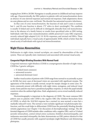 CHAPTER 12: Hereditary Ret­
i­
nal and Choroidal Disease ● 285
ranging from 20/80 to 20/200. Nystagmus is usually pre­
sent in childhood and may improve
with age. Characteristically, the ERG pattern in patients with rod monochromatism shows
an absence of cone-­
derived responses and normal rod responses. Dark adaptometry shows
no cone plateau and no cone–­
rod break. The disorder has autosomal recessive inheritance.
In blue-­cone (S-­cone) monochromatism, the function of rods and S cones is normal,
but L-­and M-­
cone function is absent. (“S” refers to short wavelength.) The condition
is usually X-­
linked and can be difficult to distinguish clinically from rod monochroma-
tism in the absence of a ­
family history or results from specialized color or ERG testing.
Individuals with blue-­
cone monochromatism exhibit preserved S-­
cone ERG responses,
severely reduced light-­
adapted (LA) 3.0 30-­
Hz responses, and normal rod ERGs. ­
These
individuals typically have a visual acuity of approximately 20/80, which is better than the
visual acuity of individuals with typical rod monochromatism.
Night Vision Abnormalities
Deficiencies in night vision, termed nyctalopia, are caused by abnormalities of the rod
system. ­
These are typically static (stationary) and associated with normal visual acuity.
Congenital Night-­
Blinding Disorders With Normal Fundi
Congenital stationary night blindness (CSNB) is a nonprogressive disorder of night vision.
CSNB has 3 ge­
ne­
tic subtypes:
• X-­
linked (most common)
• autosomal recessive
• autosomal dominant (rare)
Snellen visual acuities of patients with CSNB range from normal to occasionally as poor
as 20/200, but most cases of decreased vision are associated with significant myopia. The
appearance of the fundus is usually normal, except for myopic changes in some cases. Pa-
tients commonly pre­
sent with difficulty with night vision, nystagmus, and reduced visual
acuity. Some patients may have a paradoxical pupillary response, in which the pupil initially
constricts when the ambient light dims. Dark-­
adaptometry curves reveal markedly reduced
responses.
Electroretinography is impor­
tant in the diagnosis of CSNB. The most common ERG
pattern seen in patients with CSNB is the negative ERG (the Schubert-­
Bornschein form
of CSNB), in which the 10.0/30.0 response has a normal (or near-­
normal) a-­
wave but a
markedly reduced b-­
wave. The normal a-­
wave excludes significant rod photoreceptor dys-
function, and this result helps to differentiate CSNB from the potentially blinding disorder
retinitis pigmentosa (see Chapter 3 for discussion of electrophysiologic testing). The dif-
ferential diagnosis of CSNB includes other conditions with a negative ERG, such as X-­
linked
juvenile retinoschisis, central ret­
i­
nal artery occlusion, birdshot chorioretinopathy, and
melanoma-­
associated retinopathy; the latter demonstrates an ERG pattern identical to that
of CSNB but usually pre­
sents with acquired nyctalopia (night blindness) and shimmering
photopsias.
 