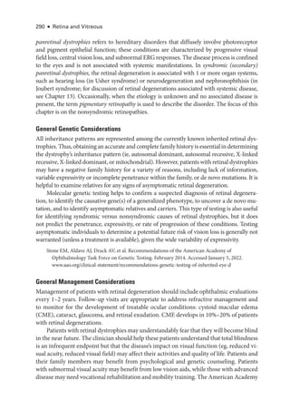 290 ● Retina and Vitreous
panret­i­nal dystrophies refers to hereditary disorders that diffusely involve photoreceptor
and pigment epithelial function; ­
these conditions are characterized by progressive visual
field loss, central vision loss, and subnormal ERG responses. The disease pro­
cess is confined
to the eyes and is not associated with systemic manifestations. In syndromic (secondary)
panret­i­nal dystrophies, the ret­
i­
nal degeneration is associated with 1 or more organ systems,
such as hearing loss (in Usher syndrome) or neurodegeneration and nephronophthisis (in
Joubert syndrome; for discussion of ret­
i­
nal degenerations associated with systemic disease,
see Chapter 13). Occasionally, when the etiology is unknown and no associated disease is
pre­
sent, the term pigmentary retinopathy is used to describe the disorder. The focus of this
chapter is on the nonsyndromic retinopathies.
General Ge­ne­tic Considerations
All inheritance patterns are represented among the currently known inherited ret­
i­
nal dys-
trophies. Thus, obtaining an accurate and complete ­family history is essential in determining
the dystrophy’s inheritance pattern (ie, autosomal dominant, autosomal recessive, X-­
linked
recessive, X-­
linked dominant, or mitochondrial). However, patients with ret­
i­
nal dystrophies
may have a negative ­
family history for a variety of reasons, including lack of information,
variable expressivity or incomplete penetrance within the ­
family, or de novo mutations. It is
helpful to examine relatives for any signs of asymptomatic ret­
i­
nal degeneration.
Molecular ge­
ne­
tic testing helps to confirm a suspected diagnosis of ret­
i­
nal degenera-
tion, to identify the causative gene(s) of a generalized phenotype, to uncover a de novo mu-
tation, and to identify asymptomatic relatives and carriers. This type of testing is also useful
for identifying syndromic versus nonsyndromic ­
causes of ret­
i­
nal dystrophies, but it does
not predict the penetrance, expressivity, or rate of progression of ­
these conditions. Testing
asymptomatic individuals to determine a potential ­
future risk of vision loss is generally not
warranted (­
unless a treatment is available), given the wide variability of expressivity.
Stone EM, Aldave AJ, Drack AV, et al. Recommendations of the American Acad­
emy of
Ophthalmology Task Force on Ge­
ne­
tic Testing. February 2014. Accessed January 5, 2022.
www.aao.org/clinical-statement/recommendations-genetic-testing-of-inherited-eye-d
General Management Considerations
Management of patients with ret­
i­
nal degeneration should include ophthalmic evaluations
­
every 1–2 years. Follow-up visits are appropriate to address refractive management and
to monitor for the development of treatable ocular conditions: cystoid macular edema
(CME), cataract, glaucoma, and ret­
i­
nal exudation. CME develops in 10%–20% of patients
with ret­i­nal degenerations.
Patients with ret­i­nal dystrophies may understandably fear that they ­will become blind
in the near ­future. The clinician should help ­these patients understand that total blindness
is an infrequent endpoint but that the disease’s impact on visual function (eg, reduced vi-
sual acuity, reduced visual field) may affect their activities and quality of life. Patients and
their ­
family members may benefit from psychological and ge­
ne­
tic counseling. Patients
with subnormal visual acuity may benefit from low vision aids, while ­those with advanced
disease may need vocational rehabilitation and mobility training. The American Acad­emy
 