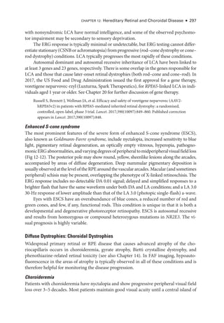 CHAPTER 12: Hereditary Ret­
i­
nal and Choroidal Disease ● 297
with nonsyndromic LCA have normal intelligence, and some of the observed psychomo-
tor impairment may be secondary to sensory deprivation.
The ERG response is typically minimal or undetectable, but ERG testing cannot differ-
entiate stationary (CSNB or achromatopsia) from progressive (rod–­cone dystrophy or cone–­
rod dystrophy) conditions. LCA typically progresses the most rapidly of ­
these conditions.
Autosomal dominant and autosomal recessive inheritance of LCA have been linked to
at least 3 genes and 23 genes, respectively. ­
There is some overlap in the genes responsible for
LCA and ­
those that cause later-­
onset ret­
i­
nal dystrophies (both rod–­
cone and cone–­
rod). In
2017, the US Food and Drug Administration issued the first approval for a gene therapy,
voretigene neparvovec-­
rzyl (Luxturna, Spark Therapeutics), for RPE65-­
linked LCA in indi-
viduals aged 1 year or older. See Chapter 20 for further discussion of gene therapy.
Russell S, Bennett J, Wellman JA, et al. Efficacy and safety of voretigene neparvovec (AAV2-­
hRPE65v2) in patients with RPE65-­
mediated inherited ret­
i­
nal dystrophy: a randomised,
controlled, open-­
label, phase 3 trial. Lancet. 2017;390(10097):849–860. Published correction
appears in Lancet. 2017;390(10097):848.
Enhanced S-­
cone syndrome
The most prominent features of the severe form of enhanced S-­
cone syndrome (ESCS),
also known as Goldmann-­Favre syndrome, include nyctalopia, increased sensitivity to blue
light, pigmentary ret­
i­
nal degeneration, an optically empty vitreous, hyperopia, pathogno-
monicERGabnormalities,andvaryingdegreesofperipheraltomidperipheralvisualfieldloss
(Fig 12-12). The posterior pole may show round, yellow, sheenlike lesions along the arcades,
accompanied by areas of diffuse degeneration. Deep nummular pigmentary deposition is
usually observed at the level of the RPE around the vascular arcades. Macular (and sometimes
peripheral) schisis may be pre­
sent, overlapping the phenotype of X-­
linked retinoschisis. The
ERG response includes no detectable DA 0.01 signal; delayed and simplified responses to a
brighter flash that have the same waveform ­
under both DA and LA conditions; and a LA 3.0
30-­
Hz response of lower amplitude than that of the LA 3.0 (photopic single-­
flash) a-­
wave.
Eyes with ESCS have an overabundance of blue cones, a reduced number of red and
green cones, and few, if any, functional rods. This condition is unique in that it is both a
developmental and degenerative photoreceptor retinopathy. ESCS is autosomal recessive
and results from homozygous or compound heterozygous mutations in NR2E3. The vi-
sual prognosis is highly variable.
Diffuse Dystrophies: Choroidal Dystrophies
Widespread primary ret­
i­
nal or RPE disease that ­
causes advanced atrophy of the cho-
riocapillaris occurs in choroideremia, gyrate atrophy, Bietti crystalline dystrophy, and
phenothiazine-­
related ret­
i­
nal toxicity (see also Chapter 14). In FAF imaging, hypoauto-
fluorescence in the areas of atrophy is typically observed in all of ­
these conditions and is
therefore helpful for monitoring the disease progression.
Choroideremia
Patients with choroideremia have nyctalopia and show progressive peripheral visual field
loss over 3–5 de­
cades. Most patients maintain good visual acuity ­
until a central island of
 