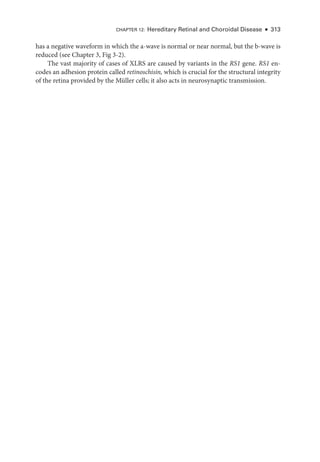 CHAPTER 12: Hereditary Ret­
i­
nal and Choroidal Disease ● 313
has a negative waveform in which the a-­
wave is normal or near normal, but the b-­
wave is
reduced (see Chapter 3, Fig 3-2).
The vast majority of cases of XLRS are caused by variants in the RS1 gene. RS1 en-
codes an adhesion protein called retinoschisin, which is crucial for the structural integrity
of the ret­
ina provided by the Müller cells; it also acts in neurosynaptic transmission.
 