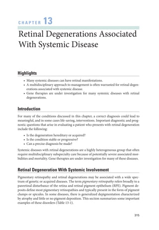 315
C H A P T E R 13
Ret­i­nal Degenerations Associated
With Systemic Disease
Highlights
• Many systemic diseases can have ret­
i­
nal manifestations.
• A multidisciplinary approach to management is often warranted for ret­
i­
nal degen-
erations associated with systemic disease.
• Gene therapies are ­
under investigation for many systemic diseases with ret­
i­
nal
degenerations.
Introduction
For many of the conditions discussed in this chapter, a correct diagnosis could lead to
meaningful, and in some cases life-­
saving, interventions. Impor­
tant diagnostic and prog-
nostic questions that arise in evaluating a patient who pre­
sents with ret­
i­
nal degeneration
include the following:
• Is the degeneration hereditary or acquired?
• Is the condition stable or progressive?
• Can a precise diagnosis be made?
Systemic diseases with ret­
i­
nal degenerations are a highly heterogeneous group that often
require multidisciplinary subspecialty care ­
because of potentially severe associated mor-
bidities and mortality. Gene therapies are ­
under investigation for many of ­
these diseases.
Ret­
i­
nal Degeneration With Systemic Involvement
Pigmentary retinopathy and ret­
i­
nal degenerations may be associated with a wide spec-
trum of ge­
ne­
tic or acquired diseases. The term pigmentary retinopathy refers broadly to a
panret­
i­
nal disturbance of the ret­
ina and ret­
i­
nal pigment epithelium (RPE). Pigment de-
posits define most pigmentary retinopathies and typically pre­
sent in the form of pigment
clumps or spicules. In some diseases, ­
there is generalized depigmentation characterized
by atrophy and ­
little or no pigment deposition. This section summarizes some impor­
tant
examples of ­
these disorders (­Table 13-1).
 