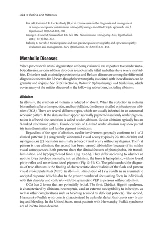 324 ● Retina and Vitreous
Fox AR, Gordon LK, Heckenlively JR, et al. Consensus on the diagnosis and management
of nonparaneoplastic autoimmune retinopathy using a modified Delphi approach. Am J
Ophthalmol. 2016;168:183–190.
Grange L, Dalal M, Nussenblatt RB, Sen HN. Autoimmune retinopathy. Am J Ophthalmol.
2014;157(2):266–272.
Rahimy E, Sarraf D. Paraneoplastic and non-­
paraneoplastic retinopathy and optic neuropathy:
evaluation and management. Surv Ophthalmol. 2013;58(5):430–458.
Metabolic Diseases
When patientswithret­i­naldegenerationarebeingevaluated,itisimpor­tanttoconsidermeta-
bolic diseases, as some of ­these disorders are potentially lethal and ­others have severe morbid-
ities. Disorders such as abetalipoproteinemia and Refsum disease are among the differential
diagnostic concerns for RP even though the retinopathy associated with ­
these diseases can be
granular and aty­
pi­
cal. See BCSC Section 6, Pediatric Ophthalmology and Strabismus, which
covers many of the entities discussed in the following subsections, including albinism.
Albinism
In albinism, the synthesis of melanin is reduced or absent. When the reduction in melanin
biosynthesis affects the eyes, skin, and hair follicles, the disease is called oculocutaneous albi-
nism (OCA). ­
There are several dif­
fer­
ent types, which are usually inherited in an autosomal
recessive pattern. If the skin and hair appear normally pigmented and only ocular pigmen-
tation is affected, the condition is called ocular albinism. Ocular albinism typically has an
X-­
linked inheritance pattern. Female carriers of X-­
linked ocular albinism may show partial
iris transillumination and fundus pigment mosaicism.
Regardless of the type of albinism, ocular involvement generally conforms to 1 of 2
clinical patterns: (1) congenitally subnormal visual acuity (typically 20/100–20/400) and
nystagmus; or (2) normal or minimally reduced visual acuity without nystagmus. The first
pattern is true albinism; the second has been termed albinoidism ­
because of its milder
visual consequences. Both patterns share the clinical features of photophobia, iris transil-
lumination, and hypopigmented fundi (Fig 13-5A). They differ according to ­
whether or
not the fovea develops normally; in true albinism, the fovea is hypoplastic, with no foveal
pit or reflex and no evident luteal pigment (Fig 13-5B, C). The gold standard for diagno-
sis of true albinism is the finding of characteristic abnormalities of the flash and pattern
visual evoked potentials (VEP): in albinism, stimulation of 1 eye results in an asymmetric
occipital response, which is due to the greater number of decussating fibers in individuals
with this disorder and contrasts with the symmetric VEP in persons without albinism.
OCA has 2 forms that are potentially lethal. The first, Chédiak-­
Higashi syndrome,
is characterized by albinism, neutropenia, and an extreme susceptibility to infections, as
well as other complications such as bleeding (caused by deficient platelets). The second,
Hermansky-­
Pudlak syndrome, is characterized by a platelet defect that ­
causes easy bruis-
ing and bleeding. In the United States, most patients with Hermansky-­
Pudlak syndrome
are of Puerto Rican descent.
 