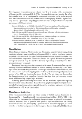 Chapter 14: Systemic Drug–­Induced Ret­i­nal Toxicity ● 337
However, many prac­
ti­
tion­
ers screen patients ­
every 6 to 12 months with a combination
of Humphrey 10-2 testing and SD-­
OCT for 5 years and then ­
every 6 months thereafter.
Patients who are at risk of toxicity or who have unclear symptoms can be further assessed
with fundus autofluorescence and multifocal electroretinography (mfERG). Signs of tox-
icity include a paracentral ring of hyperautofluorescence or hypoautofluorescence and
paracentral mfERG depressions.
Marmor MF, Kellner U, Lai TY, Melles RB, Mieler WF; American Acad­
emy of Ophthalmology.
Recommendations on screening for chloroquine and hydroxychloroquine retinopathy
(2016 revision). Ophthalmology. 2016;123(6):1386–1394.
Melles RB, Marmor MF. Pericentral retinopathy and racial differences in hydroxychloroquine
toxicity. Ophthalmology. 2015;122(1):110–116.
Melles RB, Marmor MF. The risk of toxic retinopathy in patients on long-­
term hydroxy-
chloroquine therapy. JAMA Ophthalmol. 2014;132(12):1453–1460.
Mititelu M, Wong BJ, Brenner M, Bryar PJ, Jampol LM, Fawzi AA. Progression of hydroxy-
chloroquine toxic effects ­
after drug therapy cessation: new evidence from multimodal imaging.
JAMA Ophthalmol. 2013;131(9):1187–1197. doi:10.1001/jamaophthalmol.2013.4244
Phenothiazines
Phenothiazines, including chlorpromazine and thioridazine, are antipsychotic tranquilizing
medi­
cations that are concentrated in uveal tissue and RPE by binding to melanin granules.
High-­
dose chlorpromazine therapy commonly ­
causes abnormal pigmentation of the eye-
lids, interpalpebral conjunctiva, cornea, and anterior lens capsule. Anterior and posterior
subcapsular cataracts may also develop. However, pigmentary retinopathy from chlor-
promazine therapy is unusual.
In contrast, high-­
dose thioridazine treatment can cause development of a severe pig-
mentary retinopathy within a few weeks or months of dosing initiation (Fig 14-4). Toxic-
ity is rare at doses of 800 mg/d or lower. Initially, patients experience blurred vision, and
the fundus shows coarse RPE stippling in the posterior pole. Eventually, patchy nummular
atrophy of the RPE and choriocapillaris may develop. The late stages may be mistaken
for choroideremia or Bietti crystalline dystrophy; late-­
stage signs and symptoms include
visual field loss and nyctalopia (night blindness).
Generally, patients receiving thioridazine are not monitored ophthalmoscopically
­
because toxicity is rare at standard doses. However, symptomatic patients or patients sus-
pected of having a toxic reaction, especially ­
those who have taken high doses of the drug,
should undergo a full ret­
i­
nal examination.
Miscellaneous Medi­cations
Other systemic medi­
cations that can induce toxicity of the RPE include clofazimine, de­
feroxamine (Fig 14-5), and nucleoside reverse transcriptase inhibitors (NRTIs; ­Table 14-1).
Clofazimine is a phenazine dye used to treat dapsone-­
resistant leprosy and vari­
ous auto-
immune disorders, such as psoriasis and systemic lupus erythematosus. Its toxicity
manifests as a bull’s-­
eye maculopathy. Deferoxamine, an iron-­
chelating agent, can cause
reticular or vitelliform pigment epithelial changes in the macula (see Fig 14-5B) and can
 