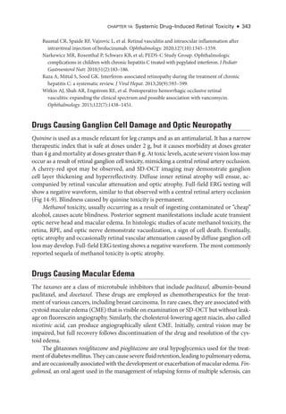 Chapter 14: Systemic Drug–­Induced Ret­i­nal Toxicity ● 343
Baumal CR, Spaide RF, Vajzovic L, et al. Ret­
i­
nal vasculitis and intraocular inflammation ­
after
intravitreal injection of brolucizumab. Ophthalmology. 2020;127(10):1345–1359.
Narkewicz MR, Rosenthal P, Schwarz KB, et al; PEDS-­
C Study Group. Ophthalmologic
complications in ­
children with chronic hepatitis C treated with pegylated interferon. J Pediatr
Gastroenterol Nutr. 2010;51(2):183–186.
Raza A, Mittal S, Sood GK. Interferon-­
associated retinopathy during the treatment of chronic
hepatitis C: a systematic review. J Viral Hepat. 2013;20(9):593–599.
Witkin AJ, Shah AR, Engstrom RE, et al. Postoperative hemorrhagic occlusive ret­
i­
nal
vasculitis: expanding the clinical spectrum and pos­
si­
ble association with vancomycin.
Ophthalmology. 2015;122(7):1438–1451.
Drugs Causing Ganglion Cell Damage and Optic Neuropathy
Quinine is used as a muscle relaxant for leg cramps and as an antimalarial. It has a narrow
therapeutic index that is safe at doses ­
under 2 g, but it ­
causes morbidity at doses greater
than 4 g and mortality at doses greater than 8 g. At toxic levels, acute severe vision loss may
occur as a result of ret­
i­
nal ganglion cell toxicity, mimicking a central ret­
i­
nal artery occlusion.
A cherry-­
red spot may be observed, and SD-­
OCT imaging may demonstrate ganglion
cell layer thickening and hyperreflectivity. Diffuse inner ret­
i­
nal atrophy ­
will ensue, ac-
companied by ret­
i­
nal vascular attenuation and optic atrophy. Full-­
field ERG testing ­
will
show a negative waveform, similar to that observed with a central ret­
i­
nal artery occlusion
(Fig 14-9). Blindness caused by quinine toxicity is permanent.
Methanol toxicity, usually occurring as a result of ingesting contaminated or “cheap”
alcohol, ­
causes acute blindness. Posterior segment manifestations include acute transient
optic nerve head and macular edema. In histologic studies of acute methanol toxicity, the
ret­
ina, RPE, and optic nerve demonstrate vacuolization, a sign of cell death. Eventually,
optic atrophy and occasionally ret­
i­
nal vascular attenuation caused by diffuse ganglion cell
loss may develop. Full-­
field ERG testing shows a negative waveform. The most commonly
reported sequela of methanol toxicity is optic atrophy.
Drugs Causing Macular Edema
The taxanes are a class of microtubule inhibitors that include paclitaxel, albumin-­bound
paclitaxel, and docetaxel. ­
These drugs are employed as chemotherapeutics for the treat-
ment of vari­
ous cancers, including breast carcinoma. In rare cases, they are associated with
cystoid macular edema (CME) that is vis­i­
ble on examination or SD-­OCT but without leak-
age on fluorescein angiography. Similarly, the cholesterol-­
lowering agent niacin, also called
nicotinic acid, can produce angiographically ­
silent CME. Initially, central vision may be
impaired, but full recovery follows discontinuation of the drug and resolution of the cys-
toid edema.
The glitazones rosiglitazone and pioglitazone are oral hypoglycemics used for the treat-
ment of diabetes mellitus. They can cause severe fluid retention, leading to pulmonary edema,
and are occasionally associated with the development or exacerbation of macular edema. Fin-
golimod, an oral agent used in the management of relapsing forms of multiple sclerosis, can
 
