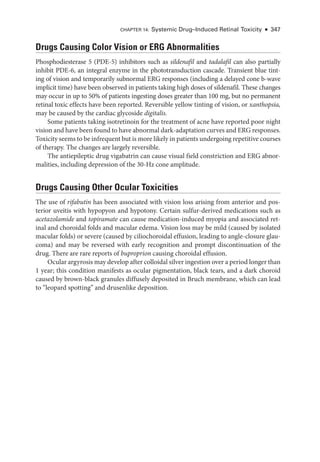 Chapter 14: Systemic Drug–­Induced Ret­i­nal Toxicity ● 347
Drugs Causing Color Vision or ERG Abnormalities
Phosphodiesterase 5 (PDE-5) inhibitors such as sildenafil and tadalafil can also partially
inhibit PDE-6, an integral enzyme in the phototransduction cascade. Transient blue tint-
ing of vision and temporarily subnormal ERG responses (including a delayed cone b-­
wave
implicit time) have been observed in patients taking high doses of sildenafil. ­
These changes
may occur in up to 50% of patients ingesting doses greater than 100 mg, but no permanent
ret­
i­
nal toxic effects have been reported. Reversible yellow tinting of vision, or xanthopsia,
may be caused by the cardiac glycoside digitalis.
Some patients taking isotretinoin for the treatment of acne have reported poor night
vision and have been found to have abnormal dark-­adaptation curves and ERG responses.
Toxicity seems to be infrequent but is more likely in patients undergoing repetitive courses
of therapy. The changes are largely reversible.
The antiepileptic drug vigabatrin can cause visual field constriction and ERG abnor-
malities, including depression of the 30-­
Hz cone amplitude.
Drugs Causing Other Ocular Toxicities
The use of rifabutin has been associated with vision loss arising from anterior and pos-
terior uveitis with hypopyon and hypotony. Certain sulfur-­
derived medi­
cations such as
acetazolamide and topiramate can cause medication-­
induced myopia and associated ret­
i­
nal and choroidal folds and macular edema. Vision loss may be mild (caused by isolated
macular folds) or severe (caused by ciliochoroidal effusion, leading to angle-­
closure glau-
coma) and may be reversed with early recognition and prompt discontinuation of the
drug. ­
There are rare reports of buproprion causing choroidal effusion.
Ocular argyrosis may develop ­after colloidal silver ingestion over a period longer than
1 year; this condition manifests as ocular pigmentation, black tears, and a dark choroid
caused by brown-­
black granules diffusely deposited in Bruch membrane, which can lead
to “leopard spotting” and drusenlike deposition.
 