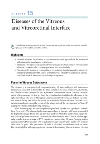 349
C H A P T E R 15
Diseases of the Vitreous
and Vitreoret­i­nal Interface
This chapter includes related activities. Go to www.aao.org/bcscactivity_section12 or scan the
QR codes in the text to access this content.
Highlights
• Posterior vitreous detachment occurs commonly with age and can be associated
with vitreous hemorrhage or ret­
i­
nal tears.
• ­
There are 3 recognized categories of vitreomacular traction disease: vitreomacular
adhesion, vitreomacular traction syndrome, and macular hole.
• Phenotypically similar to retinopathy of prematurity, familial exudative vitreoreti-
nopathy is characterized by failure of the temporal ret­
ina to vascularize in an indi-
vidual born at full term with normal respiratory status.
Posterior Vitreous Detachment
The vitreous is a transparent gel composed mainly of ­
water, collagen, and hyaluronan
(hyaluronic acid) that is attached to the basal lamina of the lens, optic nerve, and ­
ret­
ina,
and fills the vitreous cavity of the eye. A posterior vitreous detachment (PVD) is the sepa-
ration of the posterior cortical gel from the ret­
i­
nal surface, including its adhesions at the
optic nerve head (the area of Martegiani), macula, and blood vessels. At its base, the vitre-
ous remains firmly attached to the ret­
ina. ­
Because of this firm attachment, the basal corti-
cal vitreous collagen cannot be peeled off the ret­i­na; instead, the vitreous must be “shaved”
during vitrectomy, instead of being removed.
With increasing age, the vitreous gel undergoes both liquefaction (synchysis) and col-
lapse (syneresis). The viscous hyaluronan accumulates in lacunae, which are surrounded
by displaced collagen fibers. The gel can then contract. With this contraction, the poste-
rior cortical gel detaches ­
toward the firmly attached vitreous base. Clinical studies typi-
cally reveal a low occurrence of PVD in patients younger than 50 years. Autopsy studies
demonstrate PVD in less than 10% of patients younger than 50 years but in 63% of ­
those
older than 70 years. The prevalence of PVD is increased in conditions such as apha-
kia, pseudophakia with open posterior capsule, inflammatory disease, trauma, vitreous
 