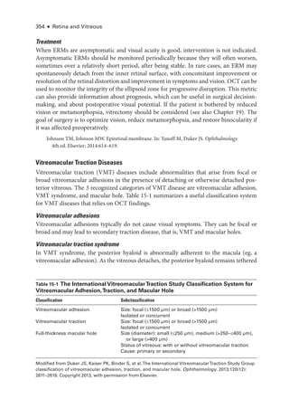 354 ● Retina and Vitreous
Treatment
When ERMs are asymptomatic and visual acuity is good, intervention is not indicated.
Asymptomatic ERMs should be monitored periodically ­
because they ­
will often worsen,
sometimes over a relatively short period, ­
after being stable. In rare cases, an ERM may
spontaneously detach from the inner ret­
i­
nal surface, with concomitant improvement or
resolution of the ret­i­nal distortion and improvement in symptoms and vision. OCT can be
used to monitor the integrity of the ellipsoid zone for progressive disruption. This metric
can also provide information about prognosis, which can be useful in surgical decision-
making, and about postoperative visual potential. If the patient is both­
ered by reduced
vision or metamorphopsia, vitrectomy should be considered (see also Chapter 19). The
goal of surgery is to optimize vision, reduce metamorphopsia, and restore binocularity if
it was affected preoperatively.
Johnson TM, Johnson MW. Epiret­
i­
nal membrane. In: Yanoff M, Duker JS. Ophthalmology.
4th ed. Elsevier; 2014:614–619.
Vitreomacular Traction Diseases
Vitreomacular traction (VMT) diseases include abnormalities that arise from focal or
broad vitreomacular adhesions in the presence of detaching or other­
wise detached pos-
terior vitreous. The 3 recognized categories of VMT disease are vitreomacular adhesion,
VMT syndrome, and macular hole. ­Table 15-1 summarizes a useful classification system
for VMT diseases that relies on OCT findings.
Vitreomacular adhesions
Vitreomacular adhesions typically do not cause visual symptoms. They can be focal or
broad and may lead to secondary traction disease, that is, VMT and macular holes.
Vitreomacular traction syndrome
In VMT syndrome, the posterior hyaloid is abnormally adherent to the macula (eg, a
vitreomacular adhesion). As the vitreous detaches, the posterior hyaloid remains tethered
­Table 15-1 The International VitreomacularTraction Study Classification System for
Vitreomacular Adhesion,Traction, and Macular Hole
Classification Subclassification
Vitreomacular adhesion Size: focal (≤1500 µm) or broad (1500 µm)
Isolated or concurrent
Vitreomacular traction Size: focal (≤1500 µm) or broad (1500 µm)
Isolated or concurrent
Full-­
thickness macular hole Size (dia­
meter): small (≤250 µm), medium (250–­
≤400 µm),
or large (400 µm)
Status of vitreous: with or without vitreomacular traction
Cause: primary or secondary
Modified from Duker JS, Kaiser PK, ­
Binder S, et al.The International VitreomacularTraction Study Group
classification of vitreomacular adhesion, traction, and macular hole. Ophthalmology. 2013;120(12):​
2611–2619. Copyright 2013, with permission from Elsevier.
 