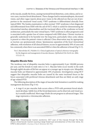 at the macula, usually the fovea, causing tractional foveal distortion, cystic edema, and in se-
vere cases, traction foveal detachment. ­
These changes lead to metamorphopsia, decreased
vision, and often vague reports about poor vision in the affected eye that are out of pro-
portion to the mea­
sured visual acuity. VMT syndrome is differentiated clinically from
typical ERM. The fundus examination is often normal. VMT syndrome is best diagnosed
and differentiated from ERM with the aid of OCT, which is useful for demonstrating the
vitreoret­
i­
nal interface abnormalities and the tractional effects of the syndrome on foveal
architecture, particularly the outer ret­
i­
nal layers. VMT syndrome is often progressive and
is associated with a greater loss of vision compared with ERM alone. Chronic traction is
generally understood to be harmful over the long term, particularly when cystic edema
is pre­
sent or when the patient’s vision is affected. Close observation may be appropriate,
as traction can spontaneously release. Spontaneous separation of the focal vitreoret­
i­
nal
adhesion, with resolution of all clinical features, occurs in approximately 50% of cases and
less commonly when ­there is an associated ERM or when the adhesion is broad (Fig 15-5).
Voo I, Mavrofrides EC, Puliafito CA. Clinical applications of optical coherence tomography
for the diagnosis and management of macular diseases. Ophthalmol Clin North Am. 2004;​
17(1):21–31.
Idiopathic Macular Holes
The incidence rate of idiopathic macular holes is approximately 8 per 100,000 persons
per year, and the female to male ratio is 2 to 1. Macular holes occur mostly in the sixth
through eighth de­
cades of life but can appear at a younger age in myopic eyes. Idiopathic
macular holes are bilateral in approximately 10% of patients. Investigations using OCT
suggest that idiopathic macular holes are caused by the same tractional forces as the
forces associated with perifoveal vitreous detachment and thus are likely an early stage
of age-­
related PVD.
The following description of the stages of macular hole formation is useful for making
management decisions (Fig 15-6):
• A stage 0, or pre–­
macular, hole occurs when a PVD with per­
sis­
tent foveal attach-
ment develops. Subtle loss of the foveal depression can be observed, and visual acu-
ity is usually unaffected. Most stage 0 holes do not pro­gress to advanced stages. This
stage represents a vitreomacular adhesion.
Figure 15-5 Vitreomacular traction syndrome. OCT scan of the macula through the fovea
shows vitreomacular traction causing a large foveal cyst and distortion of the inner ret­
ina. An
ERM is also pre­
sent. (Courtesy of Tara A. McCannel, MD, PhD.)
CHAPTER 15: Diseases of the Vitreous and Vitreoret­
i­
nal Interface ● 355
 