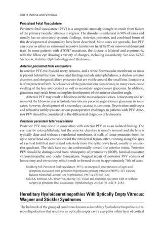 360 ● Retina and Vitreous
Per­sis­tent Fetal Vasculature
Per­
sis­
tent fetal vasculature (PFV) is a congenital anomaly thought to result from failure
of the primary vascular vitreous to regress. The disorder is unilateral in 90% of cases and
usually has no associated systemic findings. Anterior, posterior, and combined forms of
this developmental abnormality have been described. Most cases are sporadic, but PFV
can occur as ­
either an autosomal recessive (mutations in ATOH7) or autosomal dominant
trait. In some patients with ATOH7 mutations, the disease is bilateral and asymmetric,
with the fellow eye showing a variety of changes, including avascularity. See also BCSC
Section 6, Pediatric Ophthalmology and Strabismus.
Anterior per­
sis­
tent fetal vasculature
In anterior PFV, the hyaloid artery remains, and a white fibrovascular membrane or mass
is pre­
sent ­
behind the lens. Associated findings include microphthalmos, a shallow anterior
chamber, and elongated ciliary pro­
cesses that are vis­
i­
ble around the small lens. Leukocoria
is often pre­sent at birth. A dehiscence of the posterior lens capsule may, in many cases, cause
swelling of the lens and cataract as well as secondary angle-­
closure glaucoma. In addition,
glaucoma may result from incomplete development of the anterior chamber ­
angle.
Anterior PFV may result in blindness in the most advanced cases. Lensectomy and re-
moval of the fibrovascular retrolental membrane prevent angle-­
closure glaucoma in some
cases; however, development of a secondary cataract is common. Deprivation amblyopia
and refractive amblyopia are serious postoperative challenges in patients with PFV. Ante-
rior PFV should be considered in the differential diagnosis of leukocoria.
Posterior per­
sis­
tent fetal vasculature
Posterior PFV may occur in association with anterior PFV or as an isolated finding. The
eye may be microphthalmic, but the anterior chamber is usually normal and the lens is
typically clear and without a retrolental membrane. A stalk of tissue emanates from the
optic nerve head and courses ­
toward the retrolental region, often ­
running along the apex
of a ret­
i­
nal fold that may extend anteriorly from the optic nerve head, usually in an infe-
rior quadrant. The stalk fans out circumferentially ­
toward the anterior ret­
ina. Posterior
PFV should be distinguished from retinopathy of prematurity (ROP), familial exudative
vitreoretinopathy, and ocular toxocariasis. Surgical repair of posterior PFV consists of
lensectomy and vitrectomy, which result in formed vision in approximately 70% of cases.
Goldberg MF. Per­
sis­
tent fetal vasculature (PFV): an integrated interpretation of signs and
symptoms associated with per­
sis­
tent hyperplastic primary vitreous (PHPV). LIV Edward
Jackson Memorial Lecture. Am J Ophthalmol. 1997;124(5):587–626.
Sisk RA, Berrocal AM, Feuer WJ, Murray TG. Visual and anatomic outcomes with or without
surgery in per­
sis­
tent fetal vasculature. Ophthalmology. 2010;117(11):2178–2183.
Hereditary Hyaloideoretinopathies With Optically Empty Vitreous:
Wagner and Stickler Syndromes
The hallmark of the group of conditions known as hereditary hyaloideoretinopathies is vit-
reous liquefaction that results in an optically empty cavity except for a thin layer of cortical
 