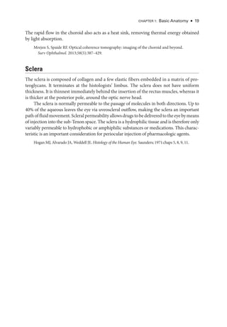 Chapter 1: Basic Anatomy ● 19
The rapid flow in the choroid also acts as a heat sink, removing thermal energy obtained
by light absorption.
Mrejen S, Spaide RF. Optical coherence tomography: imaging of the choroid and beyond.
Surv Ophthalmol. 2013;58(5):387–429.
Sclera
The sclera is composed of collagen and a few elastic fibers embedded in a matrix of pro-
teoglycans. It terminates at the histologists’ limbus. The sclera does not have uniform
thickness. It is thinnest immediately ­behind the insertion of the rectus muscles, whereas it
is thicker at the posterior pole, around the optic nerve head.
The sclera is normally permeable to the passage of molecules in both directions. Up to
40% of the aqueous leaves the eye via uveoscleral outflow, making the sclera an impor­
tant
path of fluid movement. Scleral permeability allows drugs to be delivered to the eye by means
of injection into the sub-­
Tenon space. The sclera is a hydrophilic tissue and is therefore only
variably permeable to hydrophobic or amphiphilic substances or medi­
cations. This charac-
teristic is an impor­
tant consideration for periocular injection of pharmacologic agents.
Hogan MJ, Alvarado JA, Weddell JE. Histology of the ­
Human Eye. Saunders; 1971:chaps 5, 8, 9, 11.
 