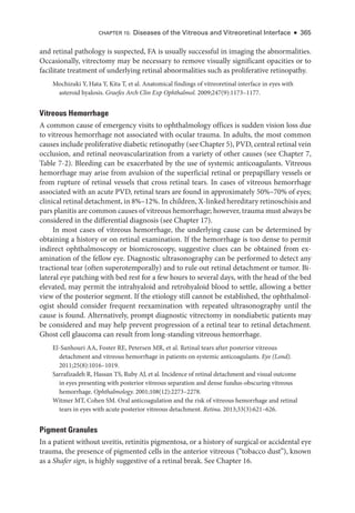and ret­
i­
nal pathology is suspected, FA is usually successful in imaging the abnormalities.
Occasionally, vitrectomy may be necessary to remove visually significant opacities or to
facilitate treatment of under­
lying ret­
i­
nal abnormalities such as proliferative retinopathy.
Mochizuki Y, Hata Y, Kita T, et al. Anatomical findings of vitreoret­
i­
nal interface in eyes with
asteroid hyalosis. Graefes Arch Clin Exp Ophthalmol. 2009;247(9):1173–1177.
Vitreous Hemorrhage
A common cause of emergency visits to ophthalmology offices is sudden vision loss due
to vitreous hemorrhage not associated with ocular trauma. In adults, the most common
­causes include proliferative diabetic retinopathy (see Chapter 5), PVD, central ret­i­nal vein
occlusion, and ret­
i­
nal neovascularization from a variety of other ­
causes (see Chapter 7,
­
Table 7-2). Bleeding can be exacerbated by the use of systemic anticoagulants. Vitreous
hemorrhage may arise from avulsion of the superficial ret­
i­
nal or prepapillary vessels or
from rupture of ret­
i­
nal vessels that cross ret­
i­
nal tears. In cases of vitreous hemorrhage
associated with an acute PVD, ret­
i­
nal tears are found in approximately 50%–70% of eyes;
clinical ret­i­nal detachment, in 8%–12%. In ­children, X-­linked hereditary retinoschisis and
pars planitis are common ­causes of vitreous hemorrhage; however, trauma must always be
considered in the differential diagnosis (see Chapter 17).
In most cases of vitreous hemorrhage, the under­
lying cause can be determined by
obtaining a history or on ret­
i­
nal examination. If the hemorrhage is too dense to permit
indirect ophthalmoscopy or biomicroscopy, suggestive clues can be obtained from ex-
amination of the fellow eye. Diagnostic ultrasonography can be performed to detect any
tractional tear (often superotemporally) and to rule out ret­
i­
nal detachment or tumor. Bi-
lateral eye patching with bed rest for a few hours to several days, with the head of the bed
elevated, may permit the intrahyaloid and retrohyaloid blood to ­
settle, allowing a better
view of the posterior segment. If the etiology still cannot be established, the ophthalmol-
ogist should consider frequent reexamination with repeated ultrasonography ­
until the
cause is found. Alternatively, prompt diagnostic vitrectomy in nondiabetic patients may
be considered and may help prevent progression of a ret­
i­
nal tear to ret­
i­
nal detachment.
Ghost cell glaucoma can result from long-­
standing vitreous hemorrhage.
El-­
Sanhouri AA, Foster RE, Petersen MR, et al. Ret­
i­
nal tears ­
after posterior vitreous
detachment and vitreous hemorrhage in patients on systemic anticoagulants. Eye (Lond).
2011;25(8):1016–1019.
Sarrafizadeh R, Hassan TS, Ruby AJ, et al. Incidence of ret­
i­
nal detachment and visual outcome
in eyes presenting with posterior vitreous separation and dense fundus-­
obscuring vitreous
hemorrhage. Ophthalmology. 2001;108(12):2273–2278.
Witmer MT, Cohen SM. Oral anticoagulation and the risk of vitreous hemorrhage and ret­
i­
nal
tears in eyes with acute posterior vitreous detachment. Ret­i­na. 2013;33(3):621–626.
Pigment Granules
In a patient without uveitis, retinitis pigmentosa, or a history of surgical or accidental eye
trauma, the presence of pigmented cells in the anterior vitreous (“tobacco dust”), known
as a Shafer sign, is highly suggestive of a ret­
i­
nal break. See Chapter 16.
CHAPTER 15: Diseases of the Vitreous and Vitreoret­
i­
nal Interface ● 365
 