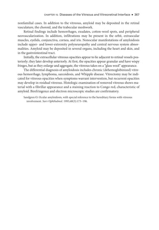 nonfamilial cases. In addition to the vitreous, amyloid may be deposited in the ret­
i­
nal
vasculature, the choroid, and the trabecular meshwork.
Ret­
i­
nal findings include hemorrhages, exudates, cotton-­
wool spots, and peripheral
neovascularization. In addition, infiltrations may be pre­
sent in the orbit, extraocular
muscles, eyelids, conjunctiva, cornea, and iris. Nonocular manifestations of amyloidosis
include upper-­and lower-­
extremity polyneuropathy and central ner­
vous system abnor-
malities. Amyloid may be deposited in several organs, including the heart and skin, and
in the gastrointestinal tract.
Initially, the extracellular vitreous opacities appear to lie adjacent to ret­
i­
nal vessels pos-
teriorly; they ­
later develop anteriorly. At first, the opacities appear granular and have wispy
fringes, but as they enlarge and aggregate, the vitreous takes on a “glass wool” appearance.
The differential diagnosis of amyloidosis includes chronic (dehemoglobinized) vitre-
ous hemorrhage, lymphoma, sarcoidosis, and Whipple disease. Vitrectomy may be indi-
cated for vitreous opacities when symptoms warrant intervention, but recurrent opacities
may develop in residual vitreous. Histologic examination of removed vitreous shows ma-
terial with a fibrillar appearance and a staining reaction to Congo red, characteristic of
amyloid. Birefringence and electron microscopic studies are confirmatory.
Sandgren O. Ocular amyloidosis, with special reference to the hereditary forms with vitreous
involvement. Surv Ophthalmol. 1995;40(3):173–196.
CHAPTER 15: Diseases of the Vitreous and Vitreoret­
i­
nal Interface ● 367
 