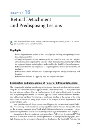 369
C H A P T E R 16
Ret­i­nal Detachment
and Predisposing Lesions
This chapter includes a related activity. Go to www.aao.org/bcscactivity_section12 or scan the
QR code in the text to access this content.
Highlights
• Lattice degeneration is pre­
sent in 6%–10% of ­
people and may predispose eyes to ret­
i­
nal detachment (RD).
• Although symptomatic ret­
i­
nal breaks typically are treated in most eyes, the complete
clinical scenario is impor­
tant to consider when clinicians are determining ­
whether
asymptomaticlesions,includinglatticeandret­i­nalbreaks,shouldbeobservedortreated.
• Ret­
i­
nal detachments are categorized as rhegmatogenous, traction (or tractional), or
exudative.
• Retinoschisis can be differentiated from rhegmatogenous RD by examination and
imaging.
• Retinoschisis without RD typically does not require treatment.
Examination and Management of Posterior Vitreous Detachment
The vitreous gel is attached most firmly at the vitreous base, a circumferential zone strad­
dling the ora serrata that extends approximately 2 mm anterior and 3–4 mm posterior to
the ora. Vitreous collagen fibers at this base are so firmly attached to the anterior ret­
ina
and pars plana epithelium that the vitreous typically cannot be separated from ­
these tis­
sues without tearing them. The vitreous is also firmly attached at the margin of the optic
nerve head, at the macula, along major vessels, at the margins of lattice degeneration, and
at chorioret­i­nal scars.
Most ret­i­nal tears result from traction caused by posterior vitreous detachment (PVD).
The predisposing event is syneresis (collapse) of the central vitreous. Vitreous traction
on the ret­
ina can produce a ret­i­nal break, a full-­
thickness defect in the neurosensory ret­
i­
na;
in this setting, the break usually occurs at the posterior edge of the vitreous base (Fig 16-1).
Many patients do not report acute symptoms when a PVD occurs. Symptoms of PVD at
the initial examination include the entoptic phenomena of photopsias (flashing lights), mul­
tiple floaters, and the appearance of a curtain or cloud across the visual field. Patients with
 