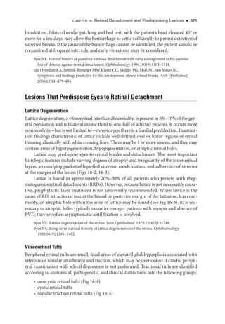 CHAPTER 16: Ret­
i­
nal Detachment and Predisposing Lesions ● 371
In addition, bilateral ocular patching and bed rest, with the patient’s head elevated 45° or
more for a few days, may allow the hemorrhage to ­settle sufficiently to permit detection of
superior breaks. If the cause of the hemorrhage cannot be identified, the patient should be
reexamined at frequent intervals, and early vitrectomy may be considered.
Byer NE. Natu­
ral history of posterior vitreous detachment with early management as the premier
line of defense against ret­
i­
nal detachment. Ophthalmology. 1994;101(9):1503–1514.
van Overdam KA, Bettink-­
Remeijer MW, Klaver CC, Mulder PG, Moll AC, van Meurs JC.
Symptoms and findings predictive for the development of new ret­
i­
nal breaks. Arch Ophthalmol.
2005;123(4):479–484.
Lesions That Predispose Eyes to Ret­
i­
nal Detachment
Lattice Degeneration
Lattice degeneration, a vitreoret­
i­
nal interface abnormality, is pre­
sent in 6%–10% of the gen­
eral population and is bilateral in one-­
third to one-­
half of affected patients. It occurs more
commonly in—­
but is not ­
limited to—­
myopic eyes; ­there is a familial predilection. Examina­
tion findings characteristic of lattice include well-­
defined oval or linear regions of ret­
i­
nal
thinning classically with white crossing lines. ­
There may be 1 or more lesions, and they may
contain areas of hyperpigmentation, hypopigmentation, or atrophic ret­
i­
nal holes.
Lattice may predispose eyes to ret­
i­
nal breaks and detachment. The most impor­
tant
histologic features include varying degrees of atrophy and irregularity of the inner ret­
i­
nal
layers, an overlying pocket of liquefied vitreous, condensation, and adherence of vitreous
at the margin of the lesion (Figs 16-2, 16-3).
Lattice is found in approximately 20%–30% of all patients who pre­
sent with rheg­
matogenous ret­i­nal detachments (RRDs). However, ­because lattice is not necessarily causa­
tive, prophylactic ­
laser treatment is not universally recommended. When lattice is the
cause of RD, a tractional tear at the lateral or posterior margin of the lattice or, less com­
monly, an atrophic hole within the zone of lattice may be found (see Fig 16-3). RDs sec­
ondary to atrophic holes typically occur in younger patients with myopia and absence of
PVD; they are often asymptomatic ­
until fixation is involved.
Byer NE. Lattice degeneration of the ret­
ina. Surv Ophthalmol. 1979;23(4):213–248.
Byer NE. Long-­
term natu­
ral history of lattice degeneration of the ret­
ina. Ophthalmology.
1989;96(9):1396–1402.
Vitreoret­i­nal Tufts
Peripheral ret­
i­
nal tufts are small, focal areas of elevated glial hyperplasia associated with
vitreous or zonular attachment and traction, which may be overlooked if careful periph­
eral examination with scleral depression is not performed. Tractional tufts are classified
according to anatomical, pathoge­
ne­
tic, and clinical distinctions into the following groups:
• noncystic ret­
i­
nal tufts (Fig 16-4)
• cystic ret­i­nal tufts
• zonular traction ret­
i­
nal tufts (Fig 16-5)
 