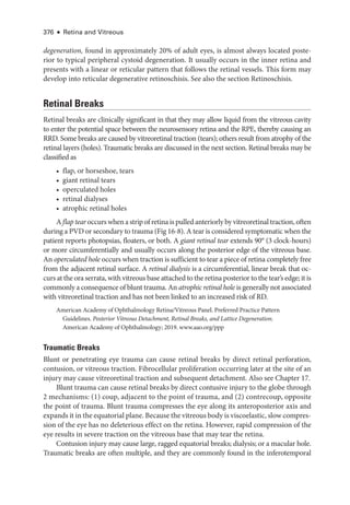 376 ● Retina and Vitreous
degeneration, found in approximately 20% of adult eyes, is almost always located poste­
rior to typical peripheral cystoid degeneration. It usually occurs in the inner ret­
ina and
pre­
sents with a linear or reticular pattern that follows the ret­
i­
nal vessels. This form may
develop into reticular degenerative retinoschisis. See also the section Retinoschisis.
Ret­i­nal Breaks
Ret­
i­
nal breaks are clinically significant in that they may allow liquid from the vitreous cavity
to enter the potential space between the neurosensory ret­
ina and the RPE, thereby causing an
RRD. Some breaks are caused by vitreoret­
i­
nal traction (tears); ­
others result from atrophy of the
ret­
i­
nal layers (holes). Traumatic breaks are discussed in the next section. Ret­
i­
nal breaks may be
classified as
• flap, or ­
horse­
shoe, tears
• ­giant ret­i­nal tears
• operculated holes
• ret­i­nal dialyses
• atrophic ret­i­nal holes
A flap tear occurs when a strip of ret­ina is pulled anteriorly by vitreoret­i­nal traction, often
during a PVD or secondary to trauma (Fig 16-8). A tear is considered symptomatic when the
patient reports photopsias, floaters, or both. A ­giant ret­i­nal tear extends 90° (3 clock-­
hours)
or more circumferentially and usually occurs along the posterior edge of the vitreous base.
An operculated hole occurs when traction is sufficient to tear a piece of ret­
ina completely ­
free
from the adjacent ret­
i­
nal surface. A ret­i­nal dialysis is a circumferential, linear break that oc­
curs at the ora serrata, with vitreous base attached to the ret­ina posterior to the tear’s edge; it is
commonly a consequence of blunt trauma. An atrophic ret­i­nal hole is generally not associated
with vitreoret­
i­
nal traction and has not been linked to an increased risk of RD.
American Acad­
emy of Ophthalmology Ret­
i­
na/Vitreous Panel. Preferred Practice Pattern
Guidelines. Posterior Vitreous Detachment, Ret­
i­
nal Breaks, and Lattice Degeneration.
American Acad­
emy of Ophthalmology; 2019. www​.­aao​.­org​/­ppp
Traumatic Breaks
Blunt or penetrating eye trauma can cause ret­
i­
nal breaks by direct ret­
i­
nal perforation,
contusion, or vitreous traction. Fibrocellular proliferation occurring ­
later at the site of an
injury may cause vitreoret­
i­
nal traction and subsequent detachment. Also see Chapter 17.
Blunt trauma can cause ret­
i­
nal breaks by direct contusive injury to the globe through
2 mechanisms: (1) coup, adjacent to the point of trauma, and (2) contrecoup, opposite
the point of trauma. Blunt trauma compresses the eye along its anteroposterior axis and
expands it in the equatorial plane. ­Because the vitreous body is viscoelastic, slow compres­
sion of the eye has no deleterious effect on the ret­
ina. However, rapid compression of the
eye results in severe traction on the vitreous base that may tear the ret­
ina.
Contusion injury may cause large, ragged equatorial breaks; dialysis; or a macular hole.
Traumatic breaks are often multiple, and they are commonly found in the inferotemporal
 