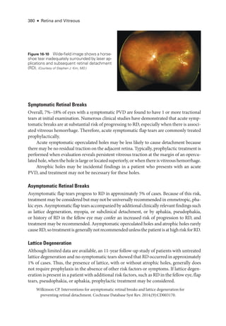 380 ● Retina and Vitreous
Symptomatic Ret­i­nal Breaks
Overall, 7%–18% of eyes with a symptomatic PVD are found to have 1 or more tractional
tears at initial examination. Numerous clinical studies have demonstrated that acute symp­
tomatic breaks are at substantial risk of progressing to RD, especially when ­
there is associ­
ated vitreous hemorrhage. Therefore, acute symptomatic flap tears are commonly treated
prophylactically.
Acute symptomatic operculated holes may be less likely to cause detachment ­
because
­
there may be no residual traction on the adjacent ret­
ina. Typically, prophylactic treatment is
performed when evaluation reveals per­
sis­
tent vitreous traction at the margin of an opercu­
lated hole, when the hole is large or located superiorly, or when ­there is vitreous hemorrhage.
Atrophic holes may be incidental findings in a patient who pre­
sents with an acute
PVD, and treatment may not be necessary for ­
these holes.
Asymptomatic Ret­i­nal Breaks
Asymptomatic flap tears pro­
gress to RD in approximately 5% of cases. ­
Because of this risk,
treatment may be considered but may not be universally recommended in emmetropic, pha­
kic eyes. Asymptomatic flap tears accompanied by additional clinically relevant findings such
as lattice degeneration, myopia, or subclinical detachment, or by aphakia, pseudophakia,
or history of RD in the fellow eye may confer an increased risk of progression to RD, and
treatment may be recommended. Asymptomatic operculated holes and atrophic holes rarely
cause RD, so treatment is generally not recommended ­unless the patient is at high risk for RD.
Lattice Degeneration
Although ­
limited data are available, an 11-­
year follow-up study of patients with untreated
lattice degeneration and no symptomatic tears showed that RD occurred in approximately
1% of cases. Thus, the presence of lattice, with or without atrophic holes, generally does
not require prophylaxis in the absence of other risk ­
factors or symptoms. If lattice degen­
eration is pre­sent in a patient with additional risk ­factors, such as RD in the fellow eye, flap
tears, pseudophakia, or aphakia, prophylactic treatment may be considered.
Wilkinson CP. Interventions for asymptomatic ret­
i­
nal breaks and lattice degeneration for
preventing ret­
i­
nal detachment. Cochrane Database Syst Rev. 2014;(9):CD003170.
Figure 16-10 Wide-­
field image shows a horse­
shoe tear inadequately surrounded by ­
laser ap-
plications and subsequent ret­i­nal detachment
(RD). (Courtesy of Stephen J. Kim, MD.)
 