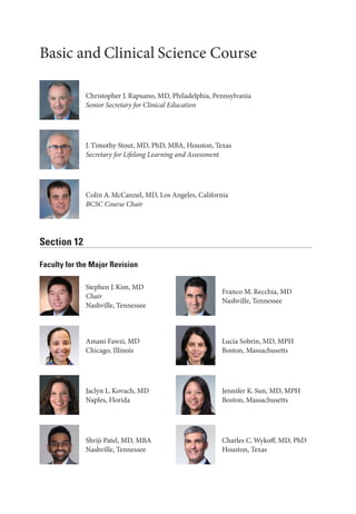 Basic and Clinical Science Course
Section 12
Faculty for the Major Revision
J.Timothy Stout, MD, PhD, MBA, Houston, Texas
Secretary for Lifelong Learning and Assessment
Colin A.McCannel, MD, Los Angeles, California
BCSC Course Chair
Stephen J.Kim, MD
Chair
Nashville, Tennessee
Franco M. Recchia, MD
Nashville, Tennessee
Amani Fawzi, MD
Chicago, Illinois
Lucia Sobrin, MD, MPH
Boston, Massachusetts
Jaclyn L.Kovach, MD
Naples, Florida
Jennifer K.Sun, MD, MPH
Boston, Massachusetts
Shriji Patel, MD, MBA
Nashville, Tennessee
Charles C.Wykoff, MD, PhD
Houston, Texas
Christopher J. Rapuano, MD, Philadelphia, Pennsylvania
Se­nior Secretary for Clinical Education
 