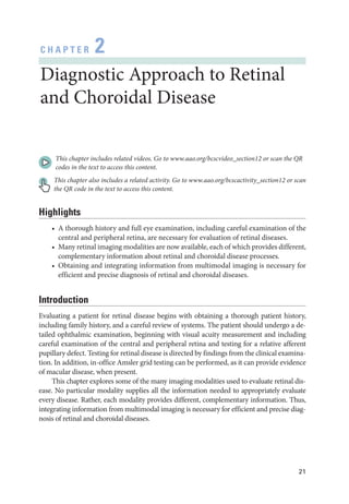 21
C H A P T E R 2
Diagnostic Approach to Ret­
i­
nal
and Choroidal Disease
This chapter includes related videos. Go to www​.­aao​.­org​/­bcscvideo​_­section12 or scan the QR
codes in the text to access this content.
This chapter also includes a related activity. Go to www​.­aao​.­org​/­bcscactivity​_­section12 or scan
the QR code in the text to access this content.
Highlights
• A thorough history and full eye examination, including careful examination of the
central and peripheral ret­
ina, are necessary for evaluation of ret­
i­
nal diseases.
• Many ret­i­nal imaging modalities are now available, each of which provides dif­fer­ent,
complementary information about ret­
i­
nal and choroidal disease pro­
cesses.
• Obtaining and integrating information from multimodal imaging is necessary for
efficient and precise diagnosis of ret­
i­
nal and choroidal diseases.
Introduction
Evaluating a patient for ret­
i­
nal disease begins with obtaining a thorough patient history,
including ­
family history, and a careful review of systems. The patient should undergo a de-
tailed ophthalmic examination, beginning with visual acuity mea­
sure­
ment and including
careful examination of the central and peripheral ret­
ina and testing for a relative afferent
pupillary defect. Testing for ret­
i­
nal disease is directed by findings from the clinical examina-
tion. In addition, in-­
office Amsler grid testing can be performed, as it can provide evidence
of macular disease, when pre­
sent.
This chapter explores some of the many imaging modalities used to evaluate ret­
i­
nal dis-
ease. No par­
tic­
u­
lar modality supplies all the information needed to appropriately evaluate
­
every disease. Rather, each modality provides dif­
fer­
ent, complementary information. Thus,
integrating information from multimodal imaging is necessary for efficient and precise diag-
nosis of ret­
i­
nal and choroidal diseases.
 
