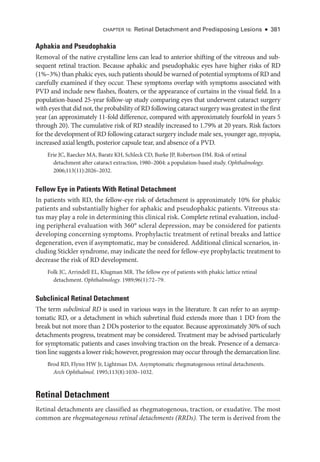 CHAPTER 16: Ret­
i­
nal Detachment and Predisposing Lesions ● 381
Aphakia and Pseudophakia
Removal of the native crystalline lens can lead to anterior shifting of the vitreous and sub­
sequent ret­
i­
nal traction. ­
Because aphakic and pseudophakic eyes have higher risks of RD
(1%–3%) than phakic eyes, such patients should be warned of potential symptoms of RD and
carefully examined if they occur. ­
These symptoms overlap with symptoms associated with
PVD and include new flashes, floaters, or the appearance of curtains in the visual field. In a
population-­
based 25-­
year follow-up study comparing eyes that underwent cataract surgery
with eyes that did not, the probability of RD following cataract surgery was greatest in the first
year (an approximately 11-­
fold difference, compared with approximately fourfold in years 5
through 20). The cumulative risk of RD steadily increased to 1.79% at 20 years. Risk ­
factors
for the development of RD following cataract surgery include male sex, younger age, myopia,
increased axial length, posterior capsule tear, and absence of a PVD.
Erie JC, Raecker MA, Baratz KH, Schleck CD, Burke JP, Robertson DM. Risk of ret­
i­
nal
detachment ­
after cataract extraction, 1980–2004: a population-­
based study. Ophthalmology.
2006;113(11):2026–2032.
Fellow Eye in Patients With Ret­
i­
nal Detachment
In patients with RD, the fellow-­
eye risk of detachment is approximately 10% for phakic
patients and substantially higher for aphakic and pseudophakic patients. Vitreous sta­
tus may play a role in determining this clinical risk. Complete ret­
i­
nal evaluation, includ­
ing peripheral evaluation with 360° scleral depression, may be considered for patients
developing concerning symptoms. Prophylactic treatment of ret­
i­
nal breaks and lattice
degeneration, even if asymptomatic, may be considered. Additional clinical scenarios, in­
cluding Stickler syndrome, may indicate the need for fellow-­
eye prophylactic treatment to
decrease the risk of RD development.
Folk JC, Arrindell EL, Klugman MR. The fellow eye of patients with phakic lattice ret­
i­
nal
detachment. Ophthalmology. 1989;96(1):72–79.
Subclinical Ret­i­nal Detachment
The term subclinical RD is used in vari­
ous ways in the lit­
er­
a­
ture. It can refer to an asymp­
tomatic RD, or a detachment in which subret­
i­
nal fluid extends more than 1 DD from the
break but not more than 2 DDs posterior to the equator. ­
Because approximately 30% of such
detachments pro­
gress, treatment may be considered. Treatment may be advised particularly
for symptomatic patients and cases involving traction on the break. Presence of a demarca­
tion line suggests a lower risk; however, progression may occur through the demarcation line.
Brod RD, Flynn HW Jr, Lightman DA. Asymptomatic rhegmatogenous ret­
i­
nal detachments.
Arch Ophthalmol. 1995;113(8):1030–1032.
Ret­i­nal Detachment
Ret­
i­
nal detachments are classified as rhegmatogenous, traction, or exudative. The most
common are rhegmatogenous retinal detachments (RRDs). The term is derived from the
 