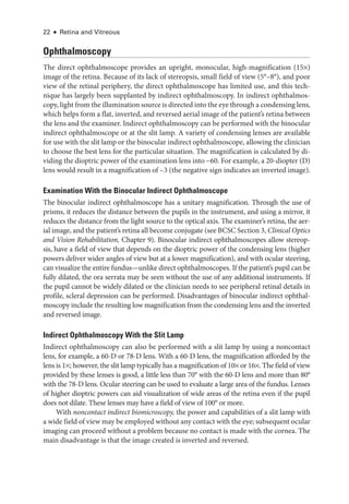 22 ● Retina and Vitreous
Ophthalmoscopy
The direct ophthalmoscope provides an upright, monocular, high-­
magnification (15×)
image of the ret­
ina. ­
Because of its lack of stereopsis, small field of view (5°–8°), and poor
view of the ret­
i­
nal periphery, the direct ophthalmoscope has ­
limited use, and this tech-
nique has largely been supplanted by indirect ophthalmoscopy. In indirect ophthalmos-
copy, light from the illumination source is directed into the eye through a condensing lens,
which helps form a flat, inverted, and reversed aerial image of the patient’s ret­
ina between
the lens and the examiner. Indirect ophthalmoscopy can be performed with the binocular
indirect ophthalmoscope or at the slit lamp. A variety of condensing lenses are available
for use with the slit lamp or the binocular indirect ophthalmoscope, allowing the clinician
to choose the best lens for the par­
tic­
u­
lar situation. The magnification is calculated by di-
viding the dioptric power of the examination lens into μ60. For example, a 20-­
diopter (D)
lens would result in a magnification of –3 (the negative sign indicates an inverted image).
Examination With the Binocular Indirect Ophthalmoscope
The binocular indirect ophthalmoscope has a unitary magnification. Through the use of
prisms, it reduces the distance between the pupils in the instrument, and using a mirror, it
reduces the distance from the light source to the optical axis. The examiner’s ret­
ina, the aer-
ial image, and the patient’s ret­
ina all become conjugate (see BCSC Section 3, Clinical Optics
and Vision Rehabilitation, Chapter 9). Binocular indirect ophthalmoscopes allow stereop-
sis, have a field of view that depends on the dioptric power of the condensing lens (higher
powers deliver wider ­
angles of view but at a lower magnification), and with ocular steering,
can visualize the entire fundus—­
unlike direct ophthalmoscopes. If the patient’s pupil can be
fully dilated, the ora serrata may be seen without the use of any additional instruments. If
the pupil cannot be widely dilated or the clinician needs to see peripheral ret­
i­
nal details in
profile, scleral depression can be performed. Disadvantages of binocular indirect ophthal-
moscopy include the resulting low magnification from the condensing lens and the inverted
and reversed image.
Indirect Ophthalmoscopy With the Slit Lamp
Indirect ophthalmoscopy can also be performed with a slit lamp by using a noncontact
lens, for example, a 60-­
D or 78-­
D lens. With a 60-­
D lens, the magnification afforded by the
lens is 1×; however, the slit lamp typically has a magnification of 10× or 16×. The field of view
provided by ­
these lenses is good, a ­
little less than 70° with the 60-­
D lens and more than 80°
with the 78-­
D lens. Ocular steering can be used to evaluate a large area of the fundus. Lenses
of higher dioptric powers can aid visualization of wide areas of the ret­
ina even if the pupil
does not dilate. ­
These lenses may have a field of view of 100° or more.
With noncontact indirect biomicroscopy, the power and capabilities of a slit lamp with
a wide field of view may be employed without any contact with the eye; subsequent ocular
imaging can proceed without a prob­
lem ­
because no contact is made with the cornea. The
main disadvantage is that the image created is inverted and reversed.
 