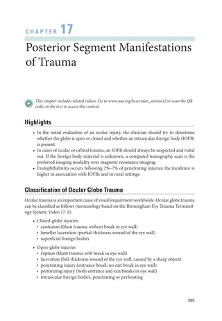395
C H A P T E R 17
Posterior Segment Manifestations
of Trauma
This chapter includes related videos. Go to www.aao.org/bcscvideo_section12 or scan the QR
codes in the text to access this content.
Highlights
• In the initial evaluation of an ocular injury, the clinician should try to determine
­
whether the globe is open or closed and ­
whether an intraocular foreign body (IOFB)
is pre­sent.
• In cases of ocular or orbital trauma, an IOFB should always be suspected and ruled
out. If the foreign body material is unknown, a computed tomography scan is the
preferred imaging modality over magnetic resonance imaging.
• Endophthalmitis occurs following 2%–7% of penetrating injuries; the incidence is
higher in association with IOFBs and in rural settings.
Classification of Ocular Globe Trauma
Ocular trauma is an impor­tant cause of visual impairment worldwide. Ocular globe trauma
can be classified as follows (terminology based on the Birmingham Eye Trauma Terminol-
ogy System; Video 17-1):
• Closed-­globe injuries
■
■
contusion (blunt trauma without break in eye wall)
■
■
lamellar laceration (partial-­
thickness wound of the eye wall)
■
■
superficial foreign bodies
• Open-­globe injuries
■
■
rupture (blunt trauma with break in eye wall)
■
■
laceration (full-­
thickness wound of the eye wall, caused by a sharp object)
■
■
penetrating injury (entrance break; no exit break in eye wall)
■
■
perforating injury (both entrance and exit breaks in eye wall)
■
■
intraocular foreign bodies, penetrating or perforating
 