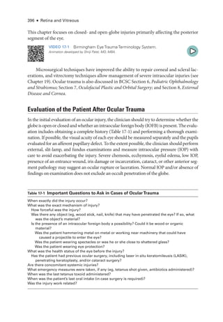 396 ● Retina and Vitreous
This chapter focuses on closed-­and open-­
globe injuries primarily affecting the posterior
segment of the eye.
VIDEO 17-1 Birmingham Eye Trauma Terminology System.
Animation developed by Shriji Patel, MD, MBA.
Microsurgical techniques have improved the ability to repair corneal and scleral lac-
erations, and vitrectomy techniques allow management of severe intraocular injuries (see
Chapter 19). Ocular trauma is also discussed in BCSC Section 6, Pediatric Ophthalmology
and Strabismus; Section 7, Oculofacial Plastic and Orbital Surgery; and Section 8, External
Disease and Cornea.
Evaluation of the Patient ­
After Ocular Trauma
In the initial evaluation of an ocular injury, the clinician should try to determine ­
whether the
globe is open or closed and ­whether an intraocular foreign body (IOFB) is pre­sent. The evalu-
ation includes obtaining a complete history (­Table 17-1) and performing a thorough exami-
nation. If pos­
si­
ble, the visual acuity of each eye should be mea­
sured separately and the pupils
evaluated for an afferent pupillary defect. To the extent pos­
si­
ble, the clinician should perform
external, slit-­
lamp, and fundus examinations and mea­
sure intraocular pressure (IOP) with
care to avoid exacerbating the injury. Severe chemosis, ecchymosis, eyelid edema, low IOP,
presence of an entrance wound, iris damage or incarceration, cataract, or other anterior seg-
ment pathology may suggest an ocular rupture or laceration. Normal IOP and/or absence of
findings on examination does not exclude an occult penetration of the globe.
­Table 17-1 Impor­
tant Questions to Ask in Cases of OcularTrauma
When exactly did the injury occur?
What was the exact mechanism of injury?
How forceful was the injury?
Was ­
there any object (eg, wood stick, nail, knife) that may have penetrated the eye? If so, what
was the object’s material?
Is the presence of an intraocular foreign body a possibility? Could it be wood or organic
material?
Was the patient hammering metal on metal or working near machinery that could have
caused a projectile to enter the eye?
Was the patient wearing spectacles or was he or she close to shattered glass?
Was the patient wearing eye protection?
What was the health status of the eye before the injury?
Has the patient had previous ocular surgery, including ­
laser in situ keratomileusis (LASIK),
penetrating keratoplasty, and/or cataract surgery?
Are ­
there concomitant systemic injuries?
What emergency mea­
sures ­
were taken, if any (eg, tetanus shot given, antibiotics administered)?
When was the last tetanus toxoid administered?
When was the patient’s last oral intake (in case surgery is required)?
Was the injury work related?
 
