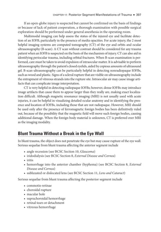 Chapter 17: Posterior Segment Manifestations of Trauma ● 397
If an open-­
globe injury is suspected but cannot be confirmed on the basis of findings
or ­
because of lack of patient cooperation, a thorough examination with pos­
si­
ble surgical
exploration should be performed ­
under general anesthesia in the operating room.
Multimodal imaging can help assess the status of the injured eye and facilitate detec-
tion of an IOFB, particularly in the presence of media opacities. For acute injury, the 2 most
helpful imaging systems are computed tomography (CT) of the eye and orbits and ocular
ultrasonography (B-­
scan). A CT scan without contrast should be considered for any trauma
patient when an IOFB is suspected on the basis of the mechanism of injury. CT can also aid in
identifying periocular trauma, including orbital fractures. When B-­
scan examination is per-
formed, care must be taken to avoid expulsion of intraocular ­matter. It is advisable to perform
ultrasonography through the patient’s closed eyelids, aided by copious amounts of ultrasound
gel. B-­
scan ultrasonography can be particularly helpful in detecting nonradiopaque IOFBs,
such as wood and plastic. Signs of a scleral rupture that are vis­i­ble on ultrasonography include
the entrapment of vitreous strands into the rupture site. Intraocular air may cause image arti-
facts that can complicate image interpretation.
CT is very helpful in detecting radiopaque IOFBs; however, dense IOFBs may introduce
image artifacts that cause them to appear larger than they ­
really are, making exact localiza-
tion difficult. Although magnetic resonance imaging (MRI) is not usually used with acute
injuries, it can be helpful in visualizing detailed ocular anatomy and in identifying the pres-
ence and location of IOFBs, including ­
those that are not radiopaque. However, MRI should
be used only ­
after the presence of ferromagnetic foreign bodies has been definitively ruled
out, ­
because of the possibility that the magnetic field ­
will move such foreign bodies, causing
additional damage. When the foreign body material is unknown, CT is preferred over MRI
as the imaging modality.
Blunt Trauma Without a Break in the Eye Wall
In blunt trauma, the object does not penetrate the eye but may cause rupture of the eye wall.
Serious sequelae from blunt trauma affecting the anterior segment include
• ­
angle recession (see BCSC Section 10, Glaucoma)
• iridodialysis (see BCSC Section 8, External Disease and Cornea)
• iritis
• hemorrhage into the anterior chamber (hyphema) (see BCSC Section 8, External
Disease and Cornea)
• subluxated or dislocated lens (see BCSC Section 11, Lens and Cataract)
Serious sequelae from blunt trauma affecting the posterior segment include
• commotio ret­i­nae
• choroidal rupture
• macular hole
• suprachoroidal hemorrhage
• ret­
i­
nal tears or detachment
• vitreous hemorrhage
 