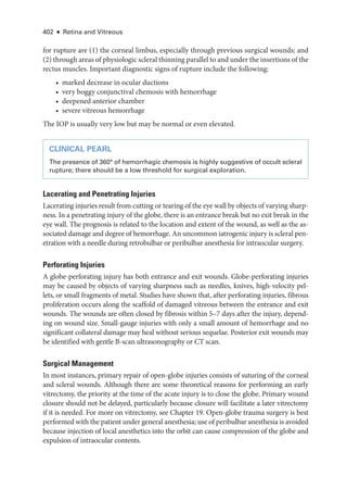 402 ● Retina and Vitreous
for rupture are (1) the corneal limbus, especially through previous surgical wounds; and
(2) through areas of physiologic scleral thinning parallel to and ­under the insertions of the
rectus muscles. Impor­
tant diagnostic signs of rupture include the following:
• marked decrease in ocular ductions
• very boggy conjunctival chemosis with hemorrhage
• deepened anterior chamber
• severe vitreous hemorrhage
The IOP is usually very low but may be normal or even elevated.
CLINICAL PEARL
The presence of 360° of hemorrhagic chemosis is highly suggestive of occult scleral
rupture; ­
there should be a low threshold for surgical exploration.
Lacerating and Penetrating Injuries
Lacerating injuries result from cutting or tearing of the eye wall by objects of varying sharp-
ness. In a penetrating injury of the globe, ­
there is an entrance break but no exit break in the
eye wall. The prognosis is related to the location and extent of the wound, as well as the as-
sociated damage and degree of hemorrhage. An uncommon iatrogenic injury is scleral pen-
etration with a needle during retrobulbar or peribulbar anesthesia for intraocular surgery.
Perforating Injuries
A globe-­
perforating injury has both entrance and exit wounds. Globe-­
perforating injuries
may be caused by objects of varying sharpness such as ­
needles, knives, high-­
velocity pel-
lets, or small fragments of metal. Studies have shown that, ­
after perforating injuries, fibrous
proliferation occurs along the scaffold of damaged vitreous between the entrance and exit
wounds. The wounds are often closed by fibrosis within 5–7 days ­
after the injury, depend-
ing on wound size. Small-­
gauge injuries with only a small amount of hemorrhage and no
significant collateral damage may heal without serious sequelae. Posterior exit wounds may
be identified with gentle B-­
scan ultrasonography or CT scan.
Surgical Management
In most instances, primary repair of open-­
globe injuries consists of suturing of the corneal
and scleral wounds. Although ­
there are some theoretical reasons for performing an early
vitrectomy, the priority at the time of the acute injury is to close the globe. Primary wound
closure should not be delayed, particularly ­
because closure ­
will facilitate a ­
later vitrectomy
if it is needed. For more on vitrectomy, see Chapter 19. Open-­
globe trauma surgery is best
performed with the patient ­under general anesthesia; use of peribulbar anesthesia is avoided
­
because injection of local anesthetics into the orbit can cause compression of the globe and
expulsion of intraocular contents.
 