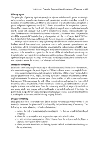 Primary repair
The princi­
ples of primary repair of open-­
globe injuries include careful, gentle microsurgi-
cal corneoscleral wound repair, during which incarcerated uvea is reposited or excised. If a
laceration crosses the limbus, or if ­
there is any suspicion of a scleral laceration or rupture, a
gentle and generous peritomy, usually 360°, should be considered for best pos­
si­
ble exposure.
Corneal lacerations may be closed with 10-0 nylon interrupted sutures, and scleral wounds
may be closed with stronger 7-0, 8-0, or 9-0 nonabsorbable sutures. Vitreous should be ex-
cised from the wound and the anterior chamber re-­formed. Any uvea or ret­ina that protrudes
should be amputated if devitalized or ­
gently reposited into the eye. Chapter 4 of BCSC Sec-
tion 4, Ophthalmic Pathology and Intraocular Tumors, discusses wound healing in detail.
Attempts should be made to safely explore any scleral laceration ­
until its posterior extent
has been located. If no laceration or rupture can be seen, and a posterior rupture is suspected,
a meticulous scleral exploration, including under­
neath the rectus muscles, should be per-
formed. This may necessitate disinserting 1 or more extraocular muscles to achieve adequate
exposure. If the wound is very posterior, the site should be left to heal without suturing; at-
tempts to suture very posterior wounds may result in expulsion of intraocular content. Some
ophthalmologists advocate placing a prophylactic encircling scleral buckle at the time of pri-
mary repair to reduce the likelihood of a ­
later ret­
i­
nal detachment.
Immediate vitrectomy
Immediate vitrectomy may be necessary or advisable in some circumstances—­for example,
whenevaluationsuggeststhepossibilityofanIOFB,ret­i­naldetachment,orendophthalmitis.
Some surgeons ­
favor immediate vitrectomy at the time of the primary repair, before
cellular proliferation (PVR) begins. Inducing a posterior vitreous detachment and thor-
ough dissection of the vitreous remove some of the scaffold on which contractile mem-
branes grow. This may reduce the risk of late complications such as traction (also called
tractional) ret­i­nal detachments, cyclitic membrane formation, and phthisis bulbi. Separat-
ing the posterior cortical vitreous from the ret­
ina may be difficult, especially in ­
children
and young adults and in eyes with ret­
i­
nal breaks or ret­
i­
nal detachment. If the injury is
perforating, the posterior wound may pre­
sent challenges ­
because infusate may leak from
it, making the maintenance of IOP during surgery difficult.
Delayed vitrectomy
Most prac­
ti­
tion­
ers in the United States prefer initially performing a primary repair of the
wound(s) to restore the globe and IOP, followed by delayed vitrectomy, if necessary. The
following are some advantages of delayed vitrectomy:
• reduces the risk of intraoperative hemorrhage in eyes that are acutely inflamed and
congested
• allows the cornea to clear and improve intraoperative visualization
• permits spontaneous separation of the vitreous from the ret­
ina, which facilitates a
safer and more complete vitrectomy
• allows posterior wounds in perforating injuries to heal, so ­
there is ocular integrity
during vitrectomy
Chapter 17: Posterior Segment Manifestations of Trauma ● 403
 