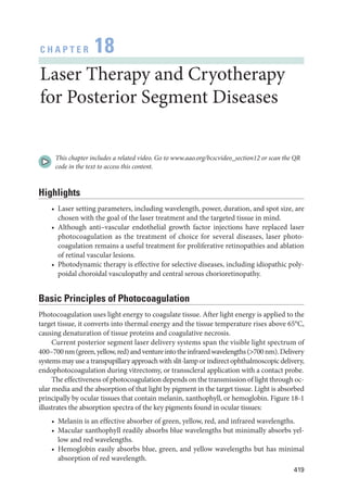 419
C H A P T E R 18
­
Laser Therapy and Cryotherapy
for Posterior Segment Diseases
This chapter includes a related video. Go to www.aao.org/bcscvideo_section12 or scan the QR
code in the text to access this content.
Highlights
• ­
Laser setting par­
ameters, including wavelength, power, duration, and spot size, are
chosen with the goal of the ­
laser treatment and the targeted tissue in mind.
• Although anti–­
vascular endothelial growth ­
factor injections have replaced ­
laser
photocoagulation as the treatment of choice for several diseases, ­
laser photo­
coagulation remains a useful treatment for proliferative retinopathies and ablation
of ret­
i­
nal vascular lesions.
• Photodynamic therapy is effective for selective diseases, including idiopathic poly­
poidal choroidal vasculopathy and central serous chorioretinopathy.
Basic Princi­
ples of Photocoagulation
Photocoagulation uses light energy to coagulate tissue. ­
After light energy is applied to the
target tissue, it converts into thermal energy and the tissue temperature rises above 65°C,
causing denaturation of tissue proteins and coagulative necrosis.
Current posterior segment ­
laser delivery systems span the vis­
i­
ble light spectrum of
400–700nm(green,yellow,red)andventureintotheinfraredwavelengths(700nm).Delivery
systems may use a transpupillary approach with slit-­
lamp or indirect ophthalmoscopic delivery,
endophotocoagulation during vitrectomy, or transscleral application with a contact probe.
The effectiveness of photocoagulation depends on the transmission of light through oc­
ular media and the absorption of that light by pigment in the target tissue. Light is absorbed
principally by ocular tissues that contain melanin, xanthophyll, or hemoglobin. Figure 18-1
illustrates the absorption spectra of the key pigments found in ocular tissues:
• Melanin is an effective absorber of green, yellow, red, and infrared wavelengths.
• Macular xanthophyll readily absorbs blue wavelengths but minimally absorbs yel­
low and red wavelengths.
• Hemoglobin easily absorbs blue, green, and yellow wavelengths but has minimal
absorption of red wavelength.
 