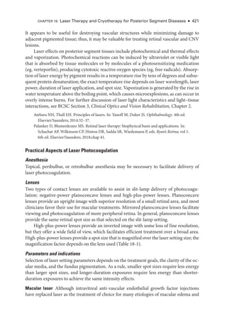 CHAPTER 18: ­
Laser Therapy and Cryotherapy for Posterior Segment Diseases ● 421
It appears to be useful for destroying vascular structures while minimizing damage to
adjacent pigmented tissue; thus, it may be valuable for treating ret­
i­
nal vascular and CNV
lesions.
­
Laser effects on posterior segment tissues include photochemical and thermal effects
and vaporization. Photochemical reactions can be induced by ultraviolet or vis­
i­
ble light
that is absorbed by tissue molecules or by molecules of a photosensitizing medi­
cation
(eg, verteporfin), producing cytotoxic reactive oxygen species (eg, ­
free radicals). Absorp­
tion of ­laser energy by pigment results in a temperature rise by tens of degrees and subse­
quent protein denaturation; the exact temperature rise depends on ­
laser wavelength, ­
laser
power, duration of ­
laser application, and spot size. Vaporization is generated by the rise in
­
water temperature above the boiling point, which ­
causes microexplosions, as can occur in
overly intense burns. For further discussion of ­
laser light characteristics and light–­
tissue
interactions, see BCSC Section 3, Clinical Optics and Vision Rehabilitation, Chapter 2.
Atebara NH, Thall EH. Princi­
ples of ­
lasers. In: Yanoff M, Duker JS. Ophthalmology. 4th ed.
Elsevier/Saunders; 2014:32–37.
Palanker D, Blumenkranz MS. Ret­
i­
nal ­
laser therapy: biophysical basis and applications. In:
Schachat AP, Wilkinson CP, Hinton DR, Sadda SR, Wiedemann P, eds. Ryan’s Ret­i­na; vol 1.
6th ed. Elsevier/Saunders; 2018:chap 41.
Practical Aspects of ­
Laser Photocoagulation
Anesthesia
Topical, peribulbar, or retrobulbar anesthesia may be necessary to facilitate delivery of
­laser photocoagulation.
Lenses
Two types of contact lenses are available to assist in slit-­
lamp delivery of photocoagu­
lation: negative-­
power planoconcave lenses and high-­
plus-­
power lenses. Planoconcave
lenses provide an upright image with superior resolution of a small ret­
i­
nal area, and most
clinicians ­
favor their use for macular treatments. Mirrored planoconcave lenses facilitate
viewing and photocoagulation of more peripheral ret­
ina. In general, planoconcave lenses
provide the same ret­
i­
nal spot size as that selected on the slit-­
lamp setting.
High-­
plus-­
power lenses provide an inverted image with some loss of fine resolution,
but they offer a wide field of view, which facilitates efficient treatment over a broad area.
High-­plus-­power lenses provide a spot size that is magnified over the ­laser setting size; the
magnification ­
factor depends on the lens used (­Table 18-1).
Par­
ameters and indications
Se­
lection of ­
laser setting par­
ameters depends on the treatment goals, the clarity of the oc­
ular media, and the fundus pigmentation. As a rule, smaller spot sizes require less energy
than larger spot sizes, and longer-­
duration exposures require less energy than shorter-­
duration exposures to achieve the same intensity effects.
Macular ­laser ​
Although intravitreal anti-­
vascular endothelial growth ­
factor injections
have replaced ­
laser as the treatment of choice for many etiologies of macular edema and
 