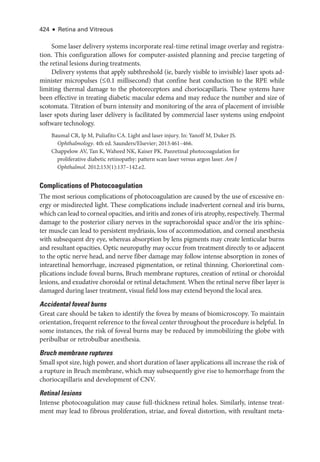 424 ● Retina and Vitreous
Some ­
laser delivery systems incorporate real-­
time ret­
i­
nal image overlay and registra­
tion. This configuration allows for computer-­
assisted planning and precise targeting of
the ret­
i­
nal lesions during treatments.
Delivery systems that apply subthreshold (ie, barely vis­
i­
ble to invisible) ­
laser spots ad­
minister micropulses (≤0.1 millisecond) that confine heat conduction to the RPE while
limiting thermal damage to the photoreceptors and choriocapillaris. ­
These systems have
been effective in treating diabetic macular edema and may reduce the number and size of
scotomata. Titration of burn intensity and monitoring of the area of placement of invisible
­
laser spots during ­
laser delivery is facilitated by commercial ­
laser systems using endpoint
software technology.
Baumal CR, Ip M, Puliafito CA. Light and ­
laser injury. In: Yanoff M, Duker JS.
Ophthalmology. 4th ed. Saunders/Elsevier; 2013:461–466.
Chappelow AV, Tan K, Waheed NK, Kaiser PK. Panret­
i­
nal photocoagulation for
pro­
liferative diabetic retinopathy: pattern scan ­
laser versus argon ­
laser. Am J
Ophthalmol. 2012;153(1):137–142.e2.
Complications of Photocoagulation
The most serious complications of photocoagulation are caused by the use of excessive en­
ergy or misdirected light. ­
These complications include inadvertent corneal and iris burns,
which can lead to corneal opacities, and iritis and zones of iris atrophy, respectively. Thermal
damage to the posterior ciliary nerves in the suprachoroidal space and/or the iris sphinc­
ter muscle can lead to per­
sis­
tent mydriasis, loss of accommodation, and corneal anesthesia
with subsequent dry eye, whereas absorption by lens pigments may create lenticular burns
and resultant opacities. Optic neuropathy may occur from treatment directly to or adjacent
to the optic nerve head, and nerve fiber damage may follow intense absorption in zones of
intraret­
i­
nal hemorrhage, increased pigmentation, or ret­
i­
nal thinning. Chorioret­
i­
nal com­
plications include foveal burns, Bruch membrane ruptures, creation of ret­
i­
nal or choroidal
lesions, and exudative choroidal or ret­
i­
nal detachment. When the ret­
i­
nal nerve fiber layer is
damaged during ­
laser treatment, visual field loss may extend beyond the local area.
Accidental foveal burns
­
Great care should be taken to identify the fovea by means of biomicroscopy. To maintain
orientation, frequent reference to the foveal center throughout the procedure is helpful. In
some instances, the risk of foveal burns may be reduced by immobilizing the globe with
peribulbar or retrobulbar anesthesia.
Bruch membrane ruptures
Small spot size, high power, and short duration of ­
laser applications all increase the risk of
a rupture in Bruch membrane, which may subsequently give rise to hemorrhage from the
choriocapillaris and development of CNV.
Ret­i­nal lesions
Intense photocoagulation may cause full-­
thickness ret­
i­
nal holes. Similarly, intense treat­
ment may lead to fibrous proliferation, striae, and foveal distortion, with resultant meta­
 