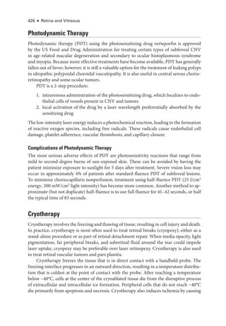 426 ● Retina and Vitreous
Photodynamic Therapy
Photodynamic therapy (PDT) using the photosensitizing drug verteporfin is approved
by the US Food and Drug Administration for treating certain types of subfoveal CNV
in age-­
related macular degeneration and secondary to ocular histoplasmosis syndrome
and myopia. ­
Because more effective treatments have become available, PDT has generally
fallen out of ­
favor; however, it is still a valuable option for the treatment of leaking polyps
in idiopathic polypoidal choroidal vasculopathy. It is also useful in central serous chorio­
retinopathy and some ocular tumors.
PDT is a 2-­
step procedure:
1. intravenous administration of the photosensitizing drug, which localizes to endo­
thelial cells of vessels pre­
sent in CNV and tumors
2. local activation of the drug by a ­
laser wavelength preferentially absorbed by the
sensitizing drug
The low-­intensity ­laser energy induces a photochemical reaction, leading to the formation
of reactive oxygen species, including ­
free radicals. ­
These radicals cause endothelial cell
damage, platelet adherence, vascular thrombosis, and capillary closure.
Complications of Photodynamic Therapy
The most serious adverse effects of PDT are photosensitivity reactions that range from
mild to second-­
degree burns of sun-­
exposed skin. ­
These can be avoided by having the
patient minimize exposure to sunlight for 5 days ­
after treatment. Severe vision loss may
occur in approximately 4% of patients ­
after standard-­
fluence PDT of subfoveal lesions.
To minimize choriocapillaris nonperfusion, treatment using half-­
fluence PDT (25 J/cm2
energy; 300 mW/cm2
light intensity) has become more common. Another method to ap­
proximate (but not duplicate) half-­
fluence is to use full fluence for 41–42 seconds, or half
the typical time of 83 seconds.
Cryotherapy
Cryotherapy involves the freezing and thawing of tissue, resulting in cell injury and death.
In practice, cryotherapy is most often used to treat ret­
i­
nal breaks (cryopexy), ­
either as a
stand-alone procedure or as part of ret­
i­
nal detachment repair. When media opacity, light
pigmentation, far peripheral breaks, and subret­
i­
nal fluid around the tear could impede
­
laser uptake, cryopexy may be preferable over ­
laser retinopexy. Cryotherapy is also used
to treat ret­
i­
nal vascular tumors and pars planitis.
Cryotherapy freezes the tissue that is in direct contact with a handheld probe. The
freezing interface progresses in an outward direction, resulting in a temperature distribu­
tion that is coldest at the point of contact with the probe. ­
After reaching a temperature
below −40°C, cells at the center of the cryoablated tissue die from the disruptive pro­
cess
of extracellular and intracellular ice formation. Peripheral cells that do not reach −40°C
die primarily from apoptosis and necrosis. Cryotherapy also induces ischemia by causing
 