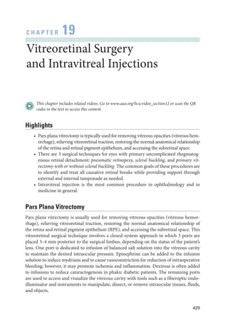429
C H A P T E R 19
Vitreoret­i­nal Surgery
and Intravitreal Injections
This chapter includes related videos. Go to www.aao.org/bcscvideo_section12 or scan the QR
codes in the text to access this content.
Highlights
• Pars plana vitrectomy is typically used for removing vitreous opacities (vitreous hem-
orrhage), relieving vitreoret­
i­
nal traction, restoring the normal anatomical relationship
of the ret­
ina and ret­
i­
nal pigment epithelium, and accessing the subret­
i­
nal space.
• ­
There are 3 surgical techniques for eyes with primary uncomplicated rhegmatog-
enous ret­i­nal detachment: pneumatic retinopexy, scleral buckling, and primary vit-
rectomy with or without scleral buckling. The common goals of ­
these procedures are
to identify and treat all causative ret­
i­
nal breaks while providing support through
external and internal tamponade as needed.
• Intravitreal injection is the most common procedure in ophthalmology and in
medicine in general.
Pars Plana Vitrectomy
Pars plana vitrectomy is usually used for removing vitreous opacities (vitreous hemor-
rhage), relieving vitreoret­
i­
nal traction, restoring the normal anatomical relationship of
the ret­
ina and ret­
i­
nal pigment epithelium (RPE), and accessing the subret­
i­
nal space. This
vitreoret­
i­
nal surgical technique involves a closed-­
system approach in which 3 ports are
placed 3–4 mm posterior to the surgical limbus, depending on the status of the patient’s
lens. One port is dedicated to infusion of balanced salt solution into the vitreous cavity
to maintain the desired intraocular pressure. Epinephrine can be added to the infusion
solution to induce mydriasis and to cause vasoconstriction for reduction of intraoperative
bleeding; however, it may promote ischemia and inflammation. Dextrose is often added
to infusions to reduce cataractogenesis in phakic diabetic patients. The remaining ports
are used to access and visualize the vitreous cavity with tools such as a fiberoptic endo­
illuminator and instruments to manipulate, dissect, or remove intraocular tissues, fluids,
and objects.
 