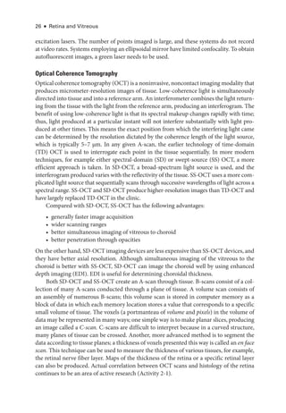 26 ● Retina and Vitreous
excitation ­
lasers. The number of points imaged is large, and ­
these systems do not rec­
ord
at video rates. Systems employing an ellipsoidal mirror have ­limited confocality. To obtain
autofluorescent images, a green ­
laser needs to be used.
Optical Coherence Tomography
Optical coherence tomography (OCT) is a noninvasive, noncontact imaging modality that
produces micrometer-­
resolution images of tissue. Low-­
coherence light is si­
mul­
ta­
neously
directed into tissue and into a reference arm. An interferometer combines the light return-
ing from the tissue with the light from the reference arm, producing an interferogram. The
benefit of using low-­
coherence light is that its spectral makeup changes rapidly with time;
thus, light produced at a par­
tic­
u­
lar instant ­
will not interfere substantially with light pro-
duced at other times. This means the exact position from which the interfering light came
can be determined by the resolution dictated by the coherence length of the light source,
which is typically 5–7 μm. In any given A-­
scan, the ­
earlier technology of time-­
domain
(TD) OCT is used to interrogate each point in the tissue sequentially. In more modern
techniques, for example ­
either spectral-­
domain (SD) or swept-­
source (SS) OCT, a more
efficient approach is taken. In SD-­
OCT, a broad-­
spectrum light source is used, and the
interferogram produced varies with the reflectivity of the tissue. SS-­
OCT uses a more com-
plicated light source that sequentially scans through successive wavelengths of light across a
spectral range. SS-­
OCT and SD-­
OCT produce higher-­
resolution images than TD-­
OCT and
have largely replaced TD-­
OCT in the clinic.
Compared with SD-­
OCT, SS-­
OCT has the following advantages:
• generally faster image acquisition
• wider scanning ranges
• better simultaneous imaging of vitreous to choroid
• better penetration through opacities
On the other hand, SD-­OCT imaging devices are less expensive than SS-­OCT devices, and
they have better axial resolution. Although simultaneous imaging of the vitreous to the
choroid is better with SS-­
OCT, SD-­
OCT can image the choroid well by using enhanced
depth imaging (EDI). EDI is useful for determining choroidal thickness.
Both SD-­
OCT and SS-­
OCT create an A-­
scan through tissue. B-­
scans consist of a col-
lection of many A-­
scans conducted through a plane of tissue. A volume scan consists of
an assembly of numerous B-­
scans; this volume scan is stored in computer memory as a
block of data in which each memory location stores a value that corresponds to a specific
small volume of tissue. The voxels (a portmanteau of volume and pixels) in the volume of
data may be represented in many ways; one ­simple way is to make planar slices, producing
an image called a C-­scan. C-­
scans are difficult to interpret ­
because in a curved structure,
many planes of tissue can be crossed. Another, more advanced method is to segment the
data according to tissue planes; a thickness of voxels presented this way is called an en face
scan. This technique can be used to mea­
sure the thickness of vari­
ous tissues, for example,
the ret­
i­
nal nerve fiber layer. Maps of the thickness of the ret­
ina or a specific ret­
i­
nal layer
can also be produced. ­
Actual correlation between OCT scans and histology of the ret­
ina
continues to be an area of active research (Activity 2-1).
 