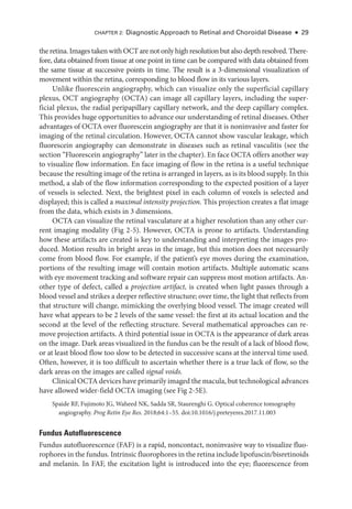 Chapter 2: Diagnostic Approach to Ret­
i­
nal and Choroidal Disease ● 29
the ret­ina. Images taken with OCT are not only high resolution but also depth resolved. There-
fore, data obtained from tissue at one point in time can be compared with data obtained from
the same tissue at successive points in time. The result is a 3-­
dimensional visualization of
movement within the ret­
ina, corresponding to blood flow in its vari­
ous layers.
Unlike fluorescein angiography, which can visualize only the superficial capillary
plexus, OCT angiography (OCTA) can image all capillary layers, including the super-
ficial plexus, the radial peripapillary capillary network, and the deep capillary complex.
This provides huge opportunities to advance our understanding of ret­
i­
nal diseases. Other
advantages of OCTA over fluorescein angiography are that it is noninvasive and faster for
imaging of the ret­
i­
nal circulation. However, OCTA cannot show vascular leakage, which
fluorescein angiography can demonstrate in diseases such as ret­
i­
nal vasculitis (see the
section “Fluorescein angiography” ­
later in the chapter). En face OCTA offers another way
to visualize flow information. En face imaging of flow in the ret­
ina is a useful technique
­
because the resulting image of the ret­
ina is arranged in layers, as is its blood supply. In this
method, a slab of the flow information corresponding to the expected position of a layer
of vessels is selected. Next, the brightest pixel in each column of voxels is selected and
displayed; this is called a maximal intensity projection. This projection creates a flat image
from the data, which exists in 3 dimensions.
OCTA can visualize the ret­
i­
nal vasculature at a higher resolution than any other cur-
rent imaging modality (Fig 2-5). However, OCTA is prone to artifacts. Understanding
how ­
these artifacts are created is key to understanding and interpreting the images pro-
duced. Motion results in bright areas in the image, but this motion does not necessarily
come from blood flow. For example, if the patient’s eye moves during the examination,
portions of the resulting image ­
will contain motion artifacts. Multiple automatic scans
with eye movement tracking and software repair can suppress most motion artifacts. An-
other type of defect, called a projection artifact, is created when light passes through a
blood vessel and strikes a deeper reflective structure; over time, the light that reflects from
that structure ­
will change, mimicking the overlying blood vessel. The image created ­
will
have what appears to be 2 levels of the same vessel: the first at its ­
actual location and the
second at the level of the reflecting structure. Several mathematical approaches can re-
move projection artifacts. A third potential issue in OCTA is the appearance of dark areas
on the image. Dark areas visualized in the fundus can be the result of a lack of blood flow,
or at least blood flow too slow to be detected in successive scans at the interval time used.
Often, however, it is too difficult to ascertain ­
whether ­
there is a true lack of flow, so the
dark areas on the images are called signal voids.
Clinical OCTA devices have primarily imaged the macula, but technological advances
have allowed wider-­
field OCTA imaging (see Fig 2-5E).
Spaide RF, Fujimoto JG, Waheed NK, Sadda SR, Staurenghi G. Optical coherence tomography
angiography. Prog Retin Eye Res. 2018;64:1–55. doi:10.1016/j.preteyeres.2017.11.003
Fundus Autofluorescence
Fundus autofluorescence (FAF) is a rapid, noncontact, noninvasive way to visualize fluo-
rophores in the fundus. Intrinsic fluorophores in the ret­ina include lipofuscin/bisretinoids
and melanin. In FAF, the excitation light is introduced into the eye; fluorescence from
 