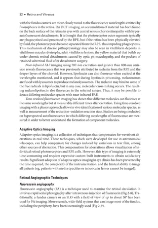 32 ● Retina and Vitreous
with the fundus camera are more closely tuned to the fluorescence wavelengths emitted by
fluorophores in the ret­
ina. On OCT imaging, an accumulation of material has been found
on the back surface of the ret­ina in eyes with central serous chorioretinopathy with hyper-
autofluorescent detachments. It is thought that the photoreceptor outer segments typically
are phagocytized and pro­
cessed by the RPE, but if the ret­
ina has been physically elevated
by fluid, the photoreceptors become separated from the RPE, thus impeding phagocytosis.
This mechanism of disease pathophysiology may also be seen in vitelliform deposits in
vitelliform macular dystrophy, adult vitelliform lesions, the yellow material that builds up
­
under chronic ret­
i­
nal detachments caused by optic pit maculopathy, and the pockets of
retained subret­
i­
nal fluid ­
after detachment surgery.
Near-­infrared FAF imaging using 787-nm excitation and greater than 800-nm emis-
sion reveals fluorescence that was previously attributed to melanin from the RPE and the
deeper layers of the choroid. However, lipofuscin can also fluoresce when excited at the
wavelengths mentioned, and it appears that during lipofuscin pro­
cessing, melanosomes
are fused with lysosomes to produce melanolysosomes. The melanin may bind to some of
the ­
free radicals in lipofuscin, but in any case, molecular cross-­
linking occurs. The result-
ing melanolipofuscin also fluoresces in the selected ranges. Thus, it may be pos­
si­
ble to
detect differing molecular species with near-­
infrared FAF.
Time-­resolved fluorescence imaging has shown that dif­
fer­
ent molecules can fluoresce at
the same wavelengths but at measurably dif­fer­ent times ­after excitation. Using time-­resolved
imaging with a phasor approach allows in vivo identification of vari­ous molecular species, as
well as mea­
sure­
ment of the reduction–­
oxidation reaction state. Studies are being conducted
on hyperspectral autofluorescence in which differing wavelengths of fluorescence are mea­
sured in order to better understand the formation of component molecules.
Adaptive Optics Imaging
Adaptive optics imaging is a collection of techniques that compensates for wavefront ab-
errations in real time. ­
These techniques, which ­
were developed for use in astronomical
telescopes, can help compensate for changes induced by variations in tear film, among
other sources of aberration. This compensation for aberrations allows visualization of in-
dividual ret­
i­
nal photoreceptors and RPE cells. However, this type of imaging is extremely
time-­
consuming and requires expensive custom-­
built instruments to obtain satisfactory
results. Significant adoption of adaptive optics imaging in eye clinics has been prevented by
the time required, the complexity of the instrumentation, and the ­
limited ability to image
all patients (eg, patients with media opacities or intraocular lenses cannot be imaged).
Ret­i­nal Angiographic Techniques
Fluorescein angiography
Fluorescein angiography (FA) is a technique used to examine the ret­
i­
nal circulation. It
involves rapid serial photography ­
after intravenous injection of fluorescein (Fig 2-8). Tra-
ditionally, a fundus camera or an SLO with a field of view of up to about 50° has been
used for FA imaging. More recently, wide-­field systems that can image most of the fundus,
including the periphery, have been increasingly used (Fig 2-9).
 
