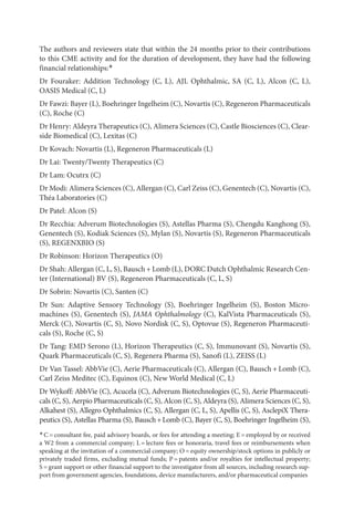 The authors and reviewers state that within the 24 months prior to their contributions
to this CME activity and for the duration of development, they have had the following
financial relationships:*
Dr Fouraker: Addition Technology (C, L), AJL Ophthalmic, SA (C, L), Alcon (C, L),
OASIS Medical (C, L)
Dr Fawzi: Bayer (L), Boehringer Ingelheim (C), Novartis (C), Regeneron Phar­
ma­
ceu­
ti­
cals
(C), Roche (C)
Dr Henry: Aldeyra Therapeutics (C), Alimera Sciences (C), ­Castle Biosciences (C), Clear-
side Biomedical (C), Lexitas (C)
Dr Kovach: Novartis (L), Regeneron Phar­
ma­
ceu­
ti­
cals (L)
Dr Lai: Twenty/Twenty Therapeutics (C)
Dr Lam: Ocutrx (C)
Dr Modi: Alimera Sciences (C), Allergan (C), Carl Zeiss (C), Genentech (C), Novartis (C),
Théa Laboratories (C)
Dr Patel: Alcon (S)
Dr Recchia: Adverum Biotechnologies (S), Astellas Pharma (S), Chengdu Kanghong (S),
Genentech (S), Kodiak Sciences (S), Mylan (S), Novartis (S), Regeneron Phar­
ma­
ceu­
ti­
cals
(S), REGENXBIO (S)
Dr Robinson: Horizon Therapeutics (O)
Dr Shah: Allergan (C, L, S), Bausch + Lomb (L), DORC Dutch Ophthalmic Research Cen-
ter (International) BV (S), Regeneron Phar­
ma­
ceu­
ti­
cals (C, L, S)
Dr Sobrin: Novartis (C), Santen (C)
Dr Sun: Adaptive Sensory Technology (S), Boehringer Ingelheim (S), Boston Micro-
machines (S), Genentech (S), JAMA Ophthalmology (C), KalVista Phar­ma­ceu­ti­cals (S),
Merck (C), Novartis (C, S), Novo Nordisk (C, S), Optovue (S), Regeneron Phar­
ma­
ceu­
ti­
cals (S), Roche (C, S)
Dr Tang: EMD Serono (L), Horizon Therapeutics (C, S), Immunovant (S), Novartis (S),
Quark Phar­
ma­
ceu­
ti­
cals (C, S), Regenera Pharma (S), Sanofi (L), ZEISS (L)
Dr Van Tassel: AbbVie (C), Aerie Phar­
ma­
ceu­
ti­
cals (C), Allergan (C), Bausch + Lomb (C),
Carl Zeiss Meditec (C), Equinox (C), New World Medical (C, L)
Dr Wykoff: AbbVie (C), Acucela (C), Adverum Biotechnologies (C, S), Aerie Phar­
ma­
ceu­
ti­
cals (C, S), Aerpio Phar­
ma­
ceu­
ti­
cals (C, S), Alcon (C, S), Aldeyra (S), Alimera Sciences (C, S),
Alkahest (S), Allegro Ophthalmics (C, S), Allergan (C, L, S), Apellis (C, S), AsclepiX Thera-
peutics (S), Astellas Pharma (S), Bausch+Lomb (C), Bayer (C, S), Boehringer Ingelheim (S),
*C = con­
sul­
tant fee, paid advisory boards, or fees for attending a meeting; E = employed by or received
a W2 from a commercial com­
pany; L = lecture fees or honoraria, travel fees or reimbursements when
speaking at the invitation of a commercial com­
pany; O = equity own­
ership/stock options in publicly or
privately traded firms, excluding mutual funds; P = patents and/or royalties for intellectual property;
S = grant support or other financial support to the investigator from all sources, including research sup-
port from government agencies, foundations, device manufacturers, and/or phar­
ma­
ceu­
ti­
cal companies
 