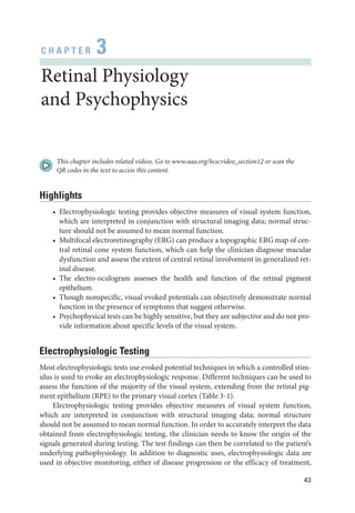 43
C H A P T E R 3
Ret­i­nal Physiology
and Psychophysics
This chapter includes related videos. Go to www​.­aao​.­org​/­bcscvideo​_­section12 or scan the
QR codes in the text to access this content.
Highlights
• Electrophysiologic testing provides objective mea­
sures of visual system function,
which are interpreted in conjunction with structural imaging data; normal struc­
ture should not be assumed to mean normal function.
• Multifocal electroretinography (ERG) can produce a topographic ERG map of cen­
tral ret­
i­
nal cone system function, which can help the clinician diagnose macular
dysfunction and assess the extent of central ret­
i­
nal involvement in generalized ret­
i­nal disease.
• The electro-­
oculogram assesses the health and function of the ret­
i­
nal pigment
epithelium.
• Though nonspecific, visual evoked potentials can objectively demonstrate normal
function in the presence of symptoms that suggest other­
wise.
• Psychophysical tests can be highly sensitive, but they are subjective and do not pro­
vide information about specific levels of the visual system.
Electrophysiologic Testing
Most electrophysiologic tests use evoked potential techniques in which a controlled stim­
ulus is used to evoke an electrophysiologic response. Dif­
fer­
ent techniques can be used to
assess the function of the majority of the visual system, extending from the ret­
i­
nal pig­
ment epithelium (RPE) to the primary visual cortex (­Table 3 -1).
Electrophysiologic testing provides objective mea­
sures of visual system function,
which are interpreted in conjunction with structural imaging data; normal structure
should not be assumed to mean normal function. In order to accurately interpret the data
obtained from electrophysiologic testing, the clinician needs to know the origin of the
signals generated during testing. The test findings can then be correlated to the patient’s
under­
lying pathophysiology. In addition to diagnostic uses, electrophysiologic data are
used in objective monitoring, ­
either of disease progression or the efficacy of treatment,
 