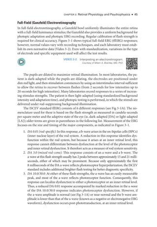 Chapter 3: Ret­
i­
nal Physiology and Psychophysics ● 45
Full-­
Field (Ganzfeld) Electroretinography
In full-­
field electroretinography, a Ganzfeld bowl uniformly illuminates the entire ret­
ina
with a full-­field luminance stimulus; the Ganzfeld also provides a uniform background for
photopic adaptation and photopic ERG recording. Regular calibration of flash strength is
required for clinical accuracy. Figure 3 -1 shows typical full-­
field ERG (ffERG) responses;
however, normal values vary with recording techniques, and each laboratory must estab­
lish its own normative data (Video 3 -2). Even with standardization, variations in the type
of electrode and specific equipment used ­
will affect the test results.
VIDEO 3-2 Interpreting an electroretinogram.
Courtesy of Milam A. Brantley, MD, PhD.
The pupils are dilated to maximize ret­
i­
nal illumination. In most laboratories, the pa­
tient is dark-­
adapted while the pupils are dilating, the electrodes are positioned ­
under
dim red light, and then stimulation commences by using an interstimulus interval sufficient
to allow the ret­
ina to recover between flashes (from 2 seconds for low intensities up to
20 seconds for high intensities). Many laboratories rec­
ord responses to a series of increas­
ing stimulus strengths. The patient is then light-­
adapted (using standardized background
intensity and adaptation time), and photopic testing is performed, in which the stimuli are
delivered ­
under rod-­
suppressing background illumination.
The ISCEV standard ffERG consists of 6 dif­
fer­
ent responses (see Fig 3 -1A). The no­
menclature used for ­
these is based on the flash strength as mea­
sured in candela-­
seconds
per square meter and the adaptive state of the eye (ie, dark-­
adapted [DA] or light-­
adapted
[LA]); older terms are given in parentheses in the following list. Mea­
sure­
ment of the ERG
focuses on the size and timing of the major components, as indicated in Figure 3 -1.
1. DA 0.01 (rod-­
specific): In this response, a b-­wave arises in the on-­bipolar cells (BPCs)
(inner nuclear layer) of the rod system. A reduction in this response identifies dys­
function within the rod system, but ­
because it arises at an inner ret­
i­
nal level, this
response cannot differentiate between dysfunction at the level of the photoreceptor
and inner ret­
i­
nal dysfunction. It therefore acts as a mea­
sure of rod system sensitivity.
2. DA 3.0 (mixed rod–­
cone): This response consists of an a-­
wave and a b-­
wave. The
a-­
wave at this flash strength usually has 2 peaks between approximately 15 and 21 milli­
seconds, ­
either of which may be prominent. ­
Because only approximately the first
8 milliseconds of the DA a-­
wave reflects photoreceptor hyperpolarization, the ISCEV
standard includes additional brighter flash testing for better diagnostic specificity.
3. DA 10.0/30.0: At ­
either of ­
these flash strengths, the a-­
wave has an easily mea­
sur­
able
peak, and most of the a-­
wave reflects photoreceptor function. Consequently, this
response can localize dysfunction to ­
either a photoreceptor or an inner ret­
i­
nal level.
Thus, a reduced DA 0.01 response accompanied by marked reduction in the a-­
wave
of the DA 10.0/30.0 response indicates photoreceptor dysfunction. However, if
the a-­
wave amplitude is normal (see Fig 3 -1A) or near normal and the b-­
wave am­
plitude is lower than that of the a-­
wave (known as a negative or electronegative ERG
waveform), dysfunction occurs post-­
phototransduction, at an inner ret­
i­
nal level.
 